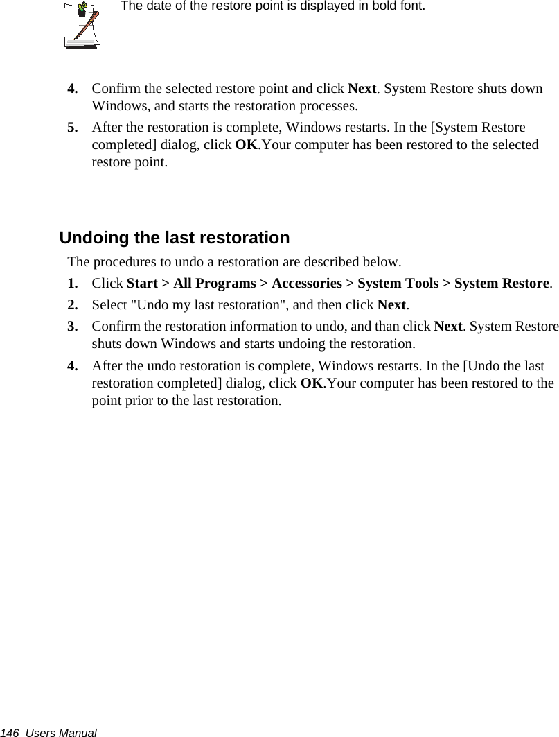 146  Users ManualThe date of the restore point is displayed in bold font.4. Confirm the selected restore point and click Next. System Restore shuts down Windows, and starts the restoration processes. 5. After the restoration is complete, Windows restarts. In the [System Restore completed] dialog, click OK.Your computer has been restored to the selected restore point.Undoing the last restorationThe procedures to undo a restoration are described below.1. Click Start &gt; All Programs &gt; Accessories &gt; System Tools &gt; System Restore.2. Select &quot;Undo my last restoration&quot;, and then click Next. 3. Confirm the restoration information to undo, and than click Next. System Restore shuts down Windows and starts undoing the restoration. 4. After the undo restoration is complete, Windows restarts. In the [Undo the last restoration completed] dialog, click OK.Your computer has been restored to the point prior to the last restoration.
