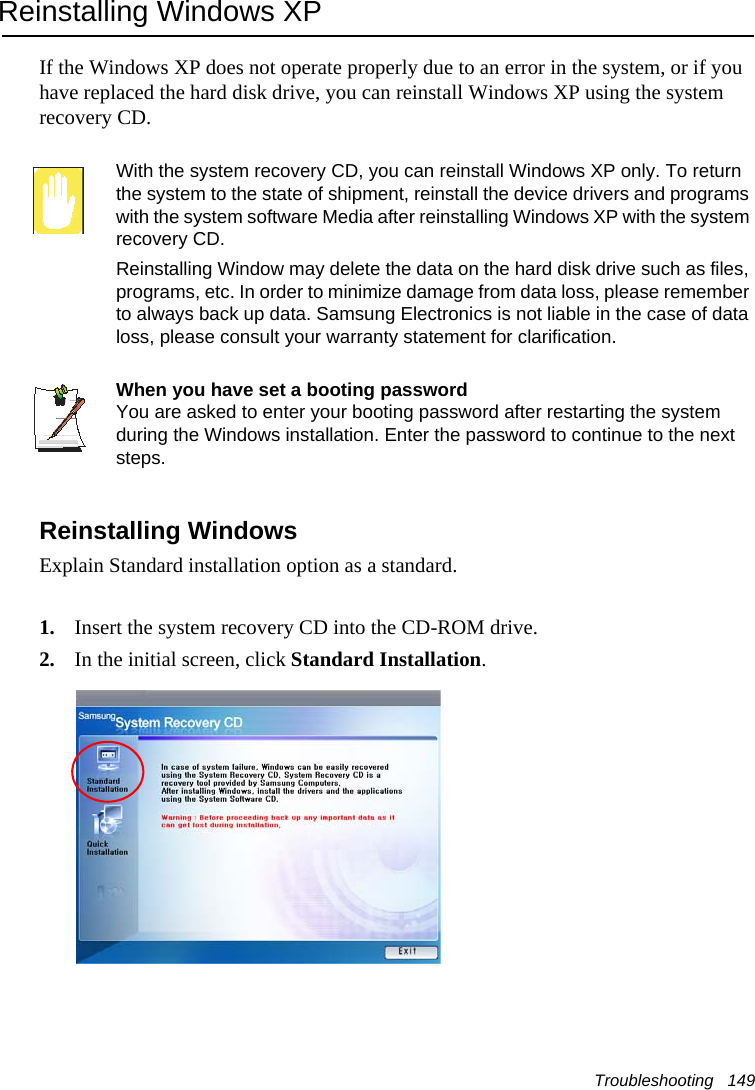 Troubleshooting   149Reinstalling Windows XPIf the Windows XP does not operate properly due to an error in the system, or if you have replaced the hard disk drive, you can reinstall Windows XP using the system recovery CD.With the system recovery CD, you can reinstall Windows XP only. To return the system to the state of shipment, reinstall the device drivers and programs with the system software Media after reinstalling Windows XP with the system recovery CD.Reinstalling Window may delete the data on the hard disk drive such as files, programs, etc. In order to minimize damage from data loss, please remember to always back up data. Samsung Electronics is not liable in the case of data loss, please consult your warranty statement for clarification.When you have set a booting passwordYou are asked to enter your booting password after restarting the system during the Windows installation. Enter the password to continue to the next steps.Reinstalling WindowsExplain Standard installation option as a standard.1. Insert the system recovery CD into the CD-ROM drive.2. In the initial screen, click Standard Installation.