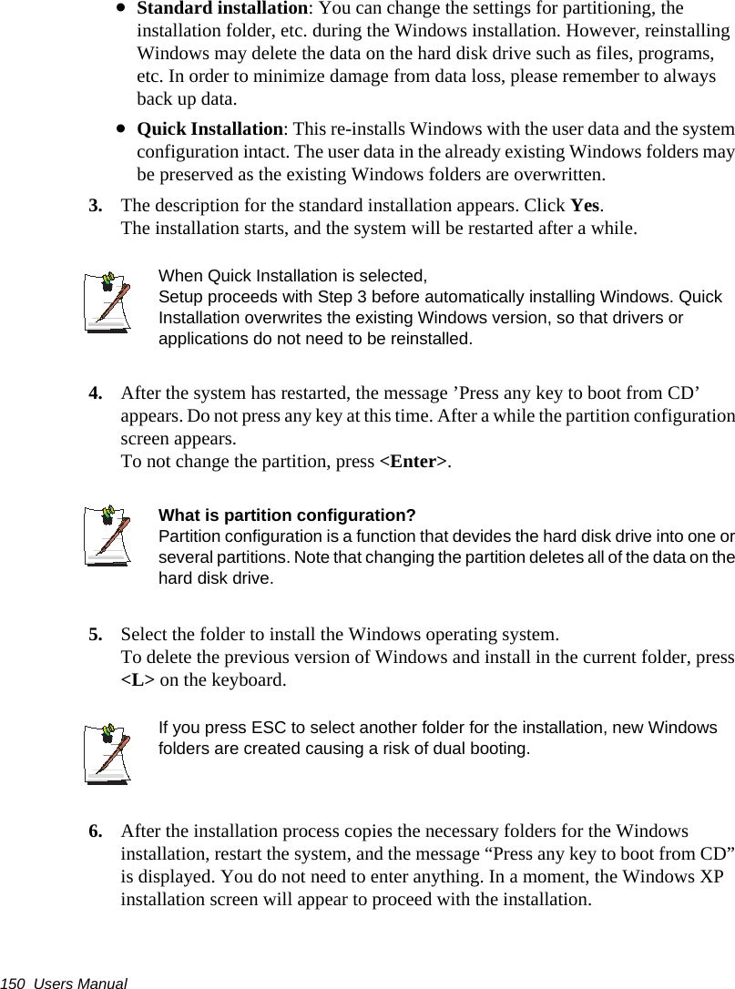 150  Users Manual•Standard installation: You can change the settings for partitioning, the installation folder, etc. during the Windows installation. However, reinstalling Windows may delete the data on the hard disk drive such as files, programs, etc. In order to minimize damage from data loss, please remember to always back up data.•Quick Installation: This re-installs Windows with the user data and the system configuration intact. The user data in the already existing Windows folders may be preserved as the existing Windows folders are overwritten.3. The description for the standard installation appears. Click Yes.The installation starts, and the system will be restarted after a while.When Quick Installation is selected, Setup proceeds with Step 3 before automatically installing Windows. Quick Installation overwrites the existing Windows version, so that drivers or applications do not need to be reinstalled.4. After the system has restarted, the message ’Press any key to boot from CD’ appears. Do not press any key at this time. After a while the partition configuration screen appears.To not change the partition, press &lt;Enter&gt;.What is partition configuration?Partition configuration is a function that devides the hard disk drive into one or several partitions. Note that changing the partition deletes all of the data on the hard disk drive.5. Select the folder to install the Windows operating system.To delete the previous version of Windows and install in the current folder, press &lt;L&gt; on the keyboard.If you press ESC to select another folder for the installation, new Windows folders are created causing a risk of dual booting.    6. After the installation process copies the necessary folders for the Windows installation, restart the system, and the message “Press any key to boot from CD” is displayed. You do not need to enter anything. In a moment, the Windows XP installation screen will appear to proceed with the installation. 