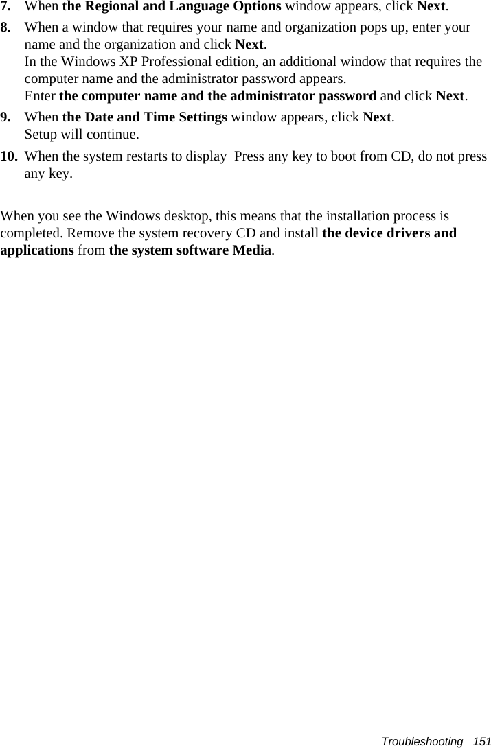 Troubleshooting   1517. When the Regional and Language Options window appears, click Next.8. When a window that requires your name and organization pops up, enter your name and the organization and click Next. In the Windows XP Professional edition, an additional window that requires the computer name and the administrator password appears. Enter the computer name and the administrator password and click Next.  9. When the Date and Time Settings window appears, click Next. Setup will continue. 10. When the system restarts to display  Press any key to boot from CD, do not press any key. When you see the Windows desktop, this means that the installation process is completed. Remove the system recovery CD and install the device drivers and applications from the system software Media. 