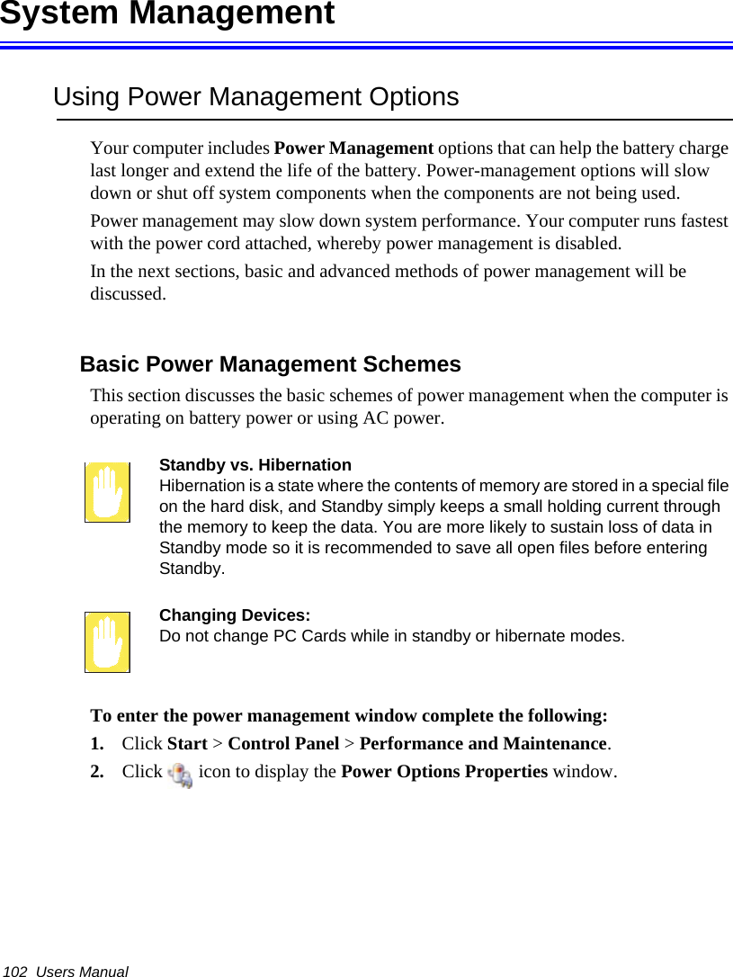 102  Users ManualSystem ManagementUsing Power Management OptionsYour computer includes Power Management options that can help the battery charge last longer and extend the life of the battery. Power-management options will slow down or shut off system components when the components are not being used. Power management may slow down system performance. Your computer runs fastest with the power cord attached, whereby power management is disabled.In the next sections, basic and advanced methods of power management will be discussed.Basic Power Management SchemesThis section discusses the basic schemes of power management when the computer is operating on battery power or using AC power.Standby vs. HibernationHibernation is a state where the contents of memory are stored in a special file on the hard disk, and Standby simply keeps a small holding current through the memory to keep the data. You are more likely to sustain loss of data in Standby mode so it is recommended to save all open files before entering Standby. Changing Devices:Do not change PC Cards while in standby or hibernate modes.To enter the power management window complete the following:1. Click Start &gt; Control Panel &gt; Performance and Maintenance.2. Click   icon to display the Power Options Properties window.
