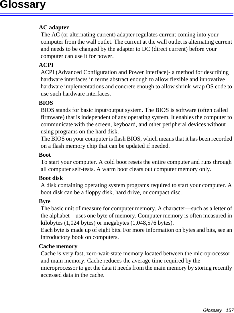 Glossary   157GlossaryAC adapterThe AC (or alternating current) adapter regulates current coming into your computer from the wall outlet. The current at the wall outlet is alternating current and needs to be changed by the adapter to DC (direct current) before your computer can use it for power.ACPIACPI (Advanced Configuration and Power Interface)- a method for describing hardware interfaces in terms abstract enough to allow flexible and innovative hardware implementations and concrete enough to allow shrink-wrap OS code to use such hardware interfaces.BIOSBIOS stands for basic input/output system. The BIOS is software (often called firmware) that is independent of any operating system. It enables the computer to communicate with the screen, keyboard, and other peripheral devices without using programs on the hard disk. The BIOS on your computer is flash BIOS, which means that it has been recorded on a flash memory chip that can be updated if needed. BootTo start your computer. A cold boot resets the entire computer and runs through all computer self-tests. A warm boot clears out computer memory only.Boot diskA disk containing operating system programs required to start your computer. A boot disk can be a floppy disk, hard drive, or compact disc.ByteThe basic unit of measure for computer memory. A character—such as a letter of the alphabet—uses one byte of memory. Computer memory is often measured in kilobytes (1,024 bytes) or megabytes (1,048,576 bytes).Each byte is made up of eight bits. For more information on bytes and bits, see an introductory book on computers.Cache memoryCache is very fast, zero-wait-state memory located between the microprocessor and main memory. Cache reduces the average time required by the microprocessor to get the data it needs from the main memory by storing recently accessed data in the cache.