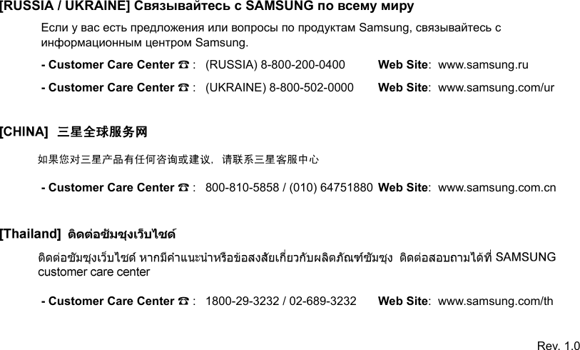 [RUSSIA / UKRAINE] Связывайтесь с SAMSUNG по всему мируЕсли у вас есть предложения или вопросы по продуктам Samsung, связывайтесь с информационным центром Samsung.- Customer Care Center ☎: (RUSSIA) 8-800-200-0400 Web Site:  www.samsung.ru- Customer Care Center ☎: (UKRAINE) 8-800-502-0000 Web Site:  www.samsung.com/ur- Customer Care Center ☎: 800-810-5858 / (010) 64751880 Web Site:  www.samsung.com.cn- Customer Care Center ☎: 1800-29-3232 / 02-689-3232 Web Site:  www.samsung.com/thRev. 1.0