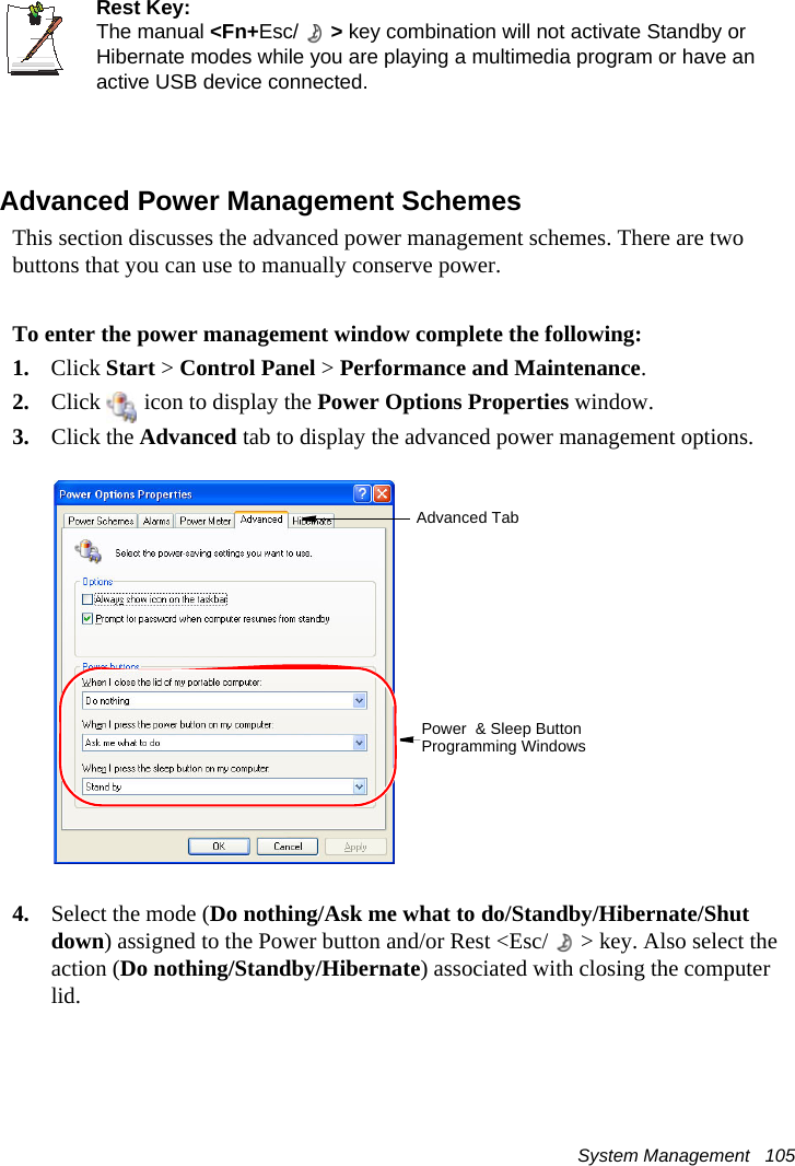 System Management   105Rest Key:The manual &lt;Fn+Esc/ &gt; key combination will not activate Standby or Hibernate modes while you are playing a multimedia program or have an active USB device connected.Advanced Power Management SchemesThis section discusses the advanced power management schemes. There are two buttons that you can use to manually conserve power.To enter the power management window complete the following:1. Click Start &gt; Control Panel &gt; Performance and Maintenance.2. Click   icon to display the Power Options Properties window.3. Click the Advanced tab to display the advanced power management options.4. Select the mode (Do nothing/Ask me what to do/Standby/Hibernate/Shut down) assigned to the Power button and/or Rest &lt;Esc/ &gt; key. Also select the action (Do nothing/Standby/Hibernate) associated with closing the computer lid.Advanced TabPower  &amp; Sleep Button Programming Windows