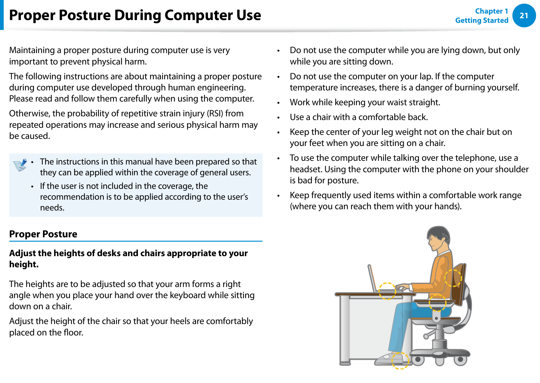 2021Chapter 1 Getting StartedProper Posture During Computer UseMaintaining a proper posture during computer use is very important to prevent physical harm.The following instructions are about maintaining a proper posture during computer use developed through human engineering. Please read and follow them carefully when using the computer.Otherwise, the probability of repetitive strain injury (RSI) from repeated operations may increase and serious physical harm may be caused.The instructions in this manual have been prepared so that • they can be applied within the coverage of general users. If the user is not included in the coverage, the • recommendation is to be applied according to the user’s needs.Proper PostureAdjust the heights of desks and chairs appropriate to your height.The heights are to be adjusted so that your arm forms a right angle when you place your hand over the keyboard while sitting down on a chair.Adjust the height of the chair so that your heels are comfortably placed on the oor.Do not use the computer while you are lying down, but only • while you are sitting down.Do not use the computer on your lap. If the computer • temperature increases, there is a danger of burning yourself.Work while keeping your waist straight.• Use a chair with a comfortable back.• Keep the center of your leg weight not on the chair but on • your feet when you are sitting on a chair.To use the computer while talking over the telephone, use a • headset. Using the computer with the phone on your shoulder is bad for posture.Keep frequently used items within a comfortable work range • (where you can reach them with your hands).