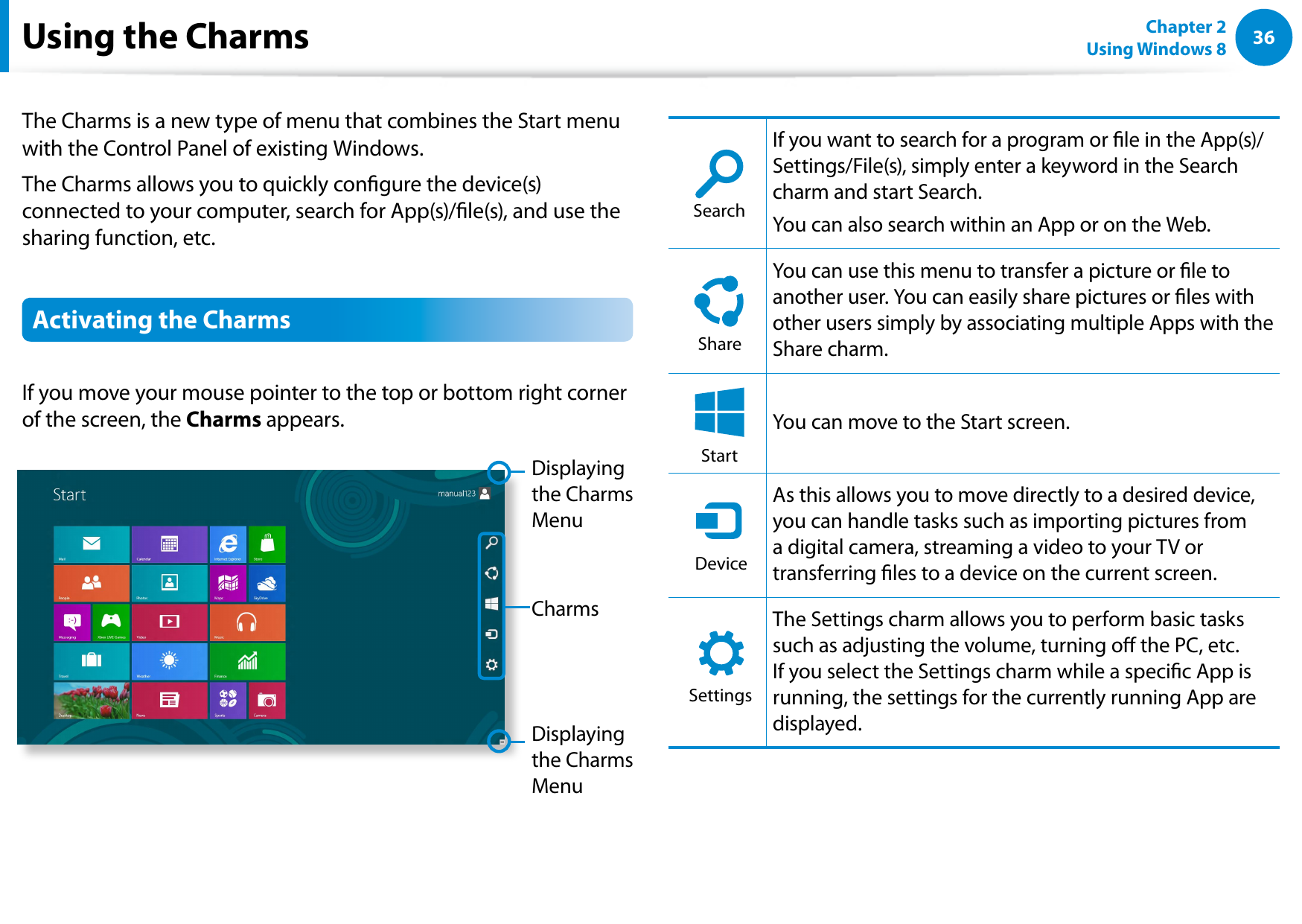 36Chapter 2 Using Windows 8  The Charms is a new type of menu that combines the Start menu with the Control Panel of existing Windows. The Charms allows you to quickly congure the device(s) connected to your computer, search for App(s)/le(s), and use the sharing function, etc. Activating the Charms If you move your mouse pointer to the top or bottom right corner of the screen, the Charms appears.CharmsDisplaying the Charms MenuDisplaying the Charms MenuSearchShareStartDeviceSettingsIf you want to search for a program or le in the App(s)/Settings/File(s), simply enter a keyword in the Search charm and start Search. You can also search within an App or on the Web.SearchShareStartDeviceSettingsYou can use this menu to transfer a picture or le to another user. You can easily share pictures or les with other users simply by associating multiple Apps with the Share charm.SearchShareStartDeviceSettingsYou can move to the Start screen.SearchShareStartDeviceSettingsAs this allows you to move directly to a desired device, you can handle tasks such as importing pictures from a digital camera, streaming a video to your TV or transferring les to a device on the current screen.SearchShareStartDeviceSettingsThe Settings charm allows you to perform basic tasks such as adjusting the volume, turning o the PC, etc. If you select the Settings charm while a specic App is running, the settings for the currently running App are displayed.Using the Charms