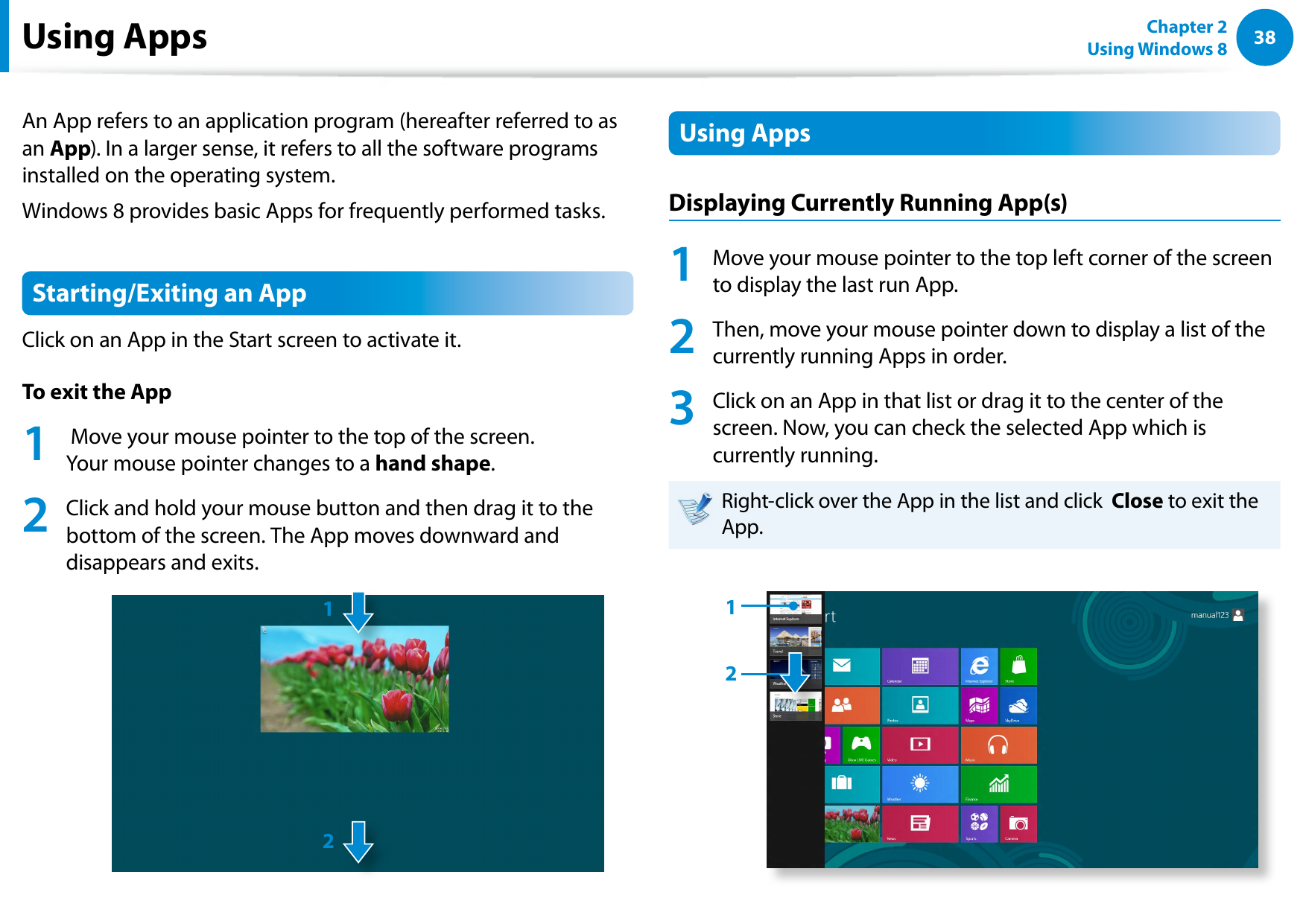 38Chapter 2 Using Windows 8  Using AppsAn App refers to an application program (hereafter referred to as an App). In a larger sense, it refers to all the software programs installed on the operating system. Windows 8 provides basic Apps for frequently performed tasks.Starting/Exiting an AppClick on an App in the Start screen to activate it. To exit the App1   Move your mouse pointer to the top of the screen. Your mouse pointer changes to a hand shape.2  Click and hold your mouse button and then drag it to the bottom of the screen. The App moves downward and disappears and exits. 12Using Apps Displaying Currently Running App(s) 1  Move your mouse pointer to the top left corner of the screen to display the last run App.2  Then, move your mouse pointer down to display a list of the currently running Apps in order.3  Click on an App in that list or drag it to the center of the screen. Now, you can check the selected App which is currently running.Right-click over the App in the list and click  Close to exit the App. 12