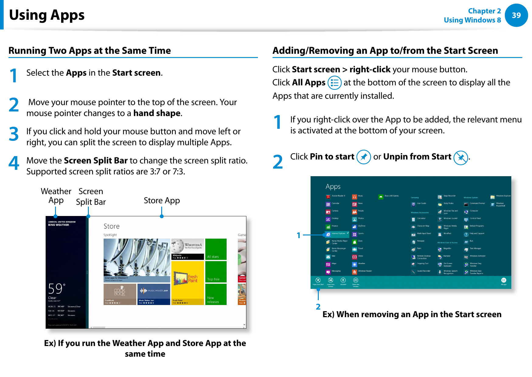 3839Chapter 2 Using Windows 8  Using AppsRunning Two Apps at the Same Time1  Select the Apps in the Start screen. 2   Move your mouse pointer to the top of the screen. Your mouse pointer changes to a hand shape.3  If you click and hold your mouse button and move left or right, you can split the screen to display multiple Apps.4   Move the Screen Split Bar to change the screen split ratio.  Supported screen split ratios are 3:7 or 7:3. Ex) If you run the Weather App and Store App at the same timeScreen Split Bar Weather App  Store App Adding/Removing an App to/from the Start ScreenClick Start screen &gt; right-click your mouse button.  Click All Apps   at the bottom of the screen to display all the Apps that are currently installed.1  If you right-click over the App to be added, the relevant menu is activated at the bottom of your screen. 2   Click Pin to start   or Unpin from Start  .Ex) When removing an App in the Start screen12