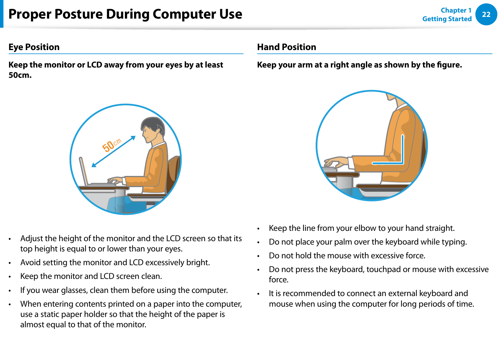 22Chapter 1 Getting StartedProper Posture During Computer UseEye PositionKeep the monitor or LCD away from your eyes by at least 50cm.Adjust the height of the monitor and the LCD screen so that its • top height is equal to or lower than your eyes.Avoid setting the monitor and LCD excessively bright.• Keep the monitor and LCD screen clean.• If you wear glasses, clean them before using the computer.• When entering contents printed on a paper into the computer, • use a static paper holder so that the height of the paper is almost equal to that of the monitor.Hand PositionKeep your arm at a right angle as shown by the gure.Keep the line from your elbow to your hand straight.• Do not place your palm over the keyboard while typing.• Do not hold the mouse with excessive force.• Do not press the keyboard, touchpad or mouse with excessive • force.It is recommended to connect an external keyboard and • mouse when using the computer for long periods of time.