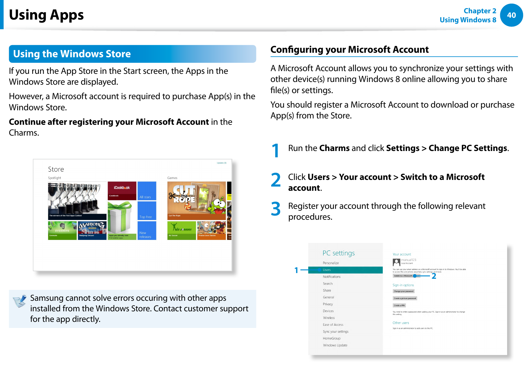 40Chapter 2 Using Windows 8  Using the Windows Store If you run the App Store in the Start screen, the Apps in the Windows Store are displayed. However, a Microsoft account is required to purchase App(s) in the Windows Store.Continue after registering your Microsoft Account in the Charms.Samsung cannot solve errors occuring with other apps installed from the Windows Store. Contact customer support for the app directly.Conguring your Microsoft AccountA Microsoft Account allows you to synchronize your settings with other device(s) running Windows 8 online allowing you to share le(s) or settings.You should register a Microsoft Account to download or purchase App(s) from the Store.1  Run the Charms and click Settings &gt; Change PC Settings.  2   Click Users &gt; Your account &gt; Switch to a Microsoft account. 3   Register your account through the following relevant procedures. 12Using Apps