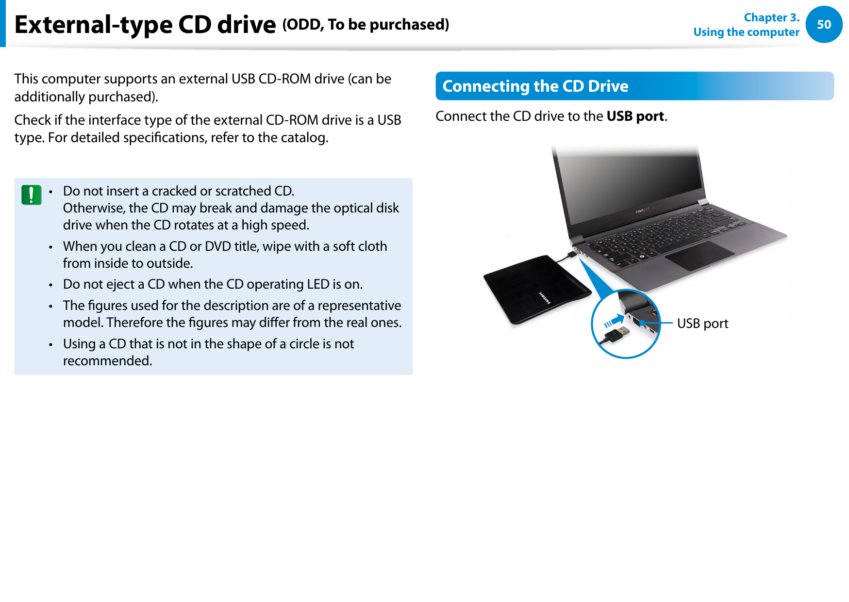 50Chapter 3.  Using the computerThis computer supports an external USB CD-ROM drive (can be additionally purchased).Check if the interface type of the external CD-ROM drive is a USB type. For detailed specications, refer to the catalog.Do not insert a cracked or scratched CD. • Otherwise, the CD may break and damage the optical disk drive when the CD rotates at a high speed.When you clean a CD or DVD title, wipe with a soft cloth • from inside to outside.Do not eject a CD when the CD operating LED is on.• The gures used for the description are of a representative • model. Therefore the gures may dier from the real ones.Using a CD that is not in the shape of a circle is not • recommended.Connecting the CD DriveConnect the CD drive to the USB port.USB portExternal-type CD drive (ODD, To be purchased)