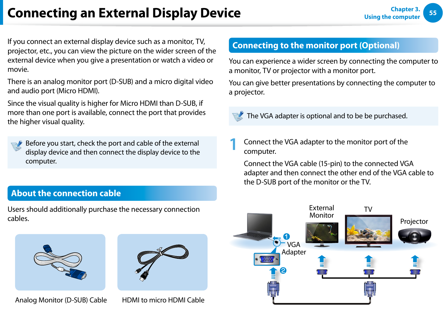 5455Chapter 3.  Using the computerConnecting an External Display DeviceIf you connect an external display device such as a monitor, TV, projector, etc., you can view the picture on the wider screen of the external device when you give a presentation or watch a video or movie.There is an analog monitor port (D-SUB) and a micro digital video and audio port (Micro HDMI).Since the visual quality is higher for Micro HDMI than D-SUB, if more than one port is available, connect the port that provides the higher visual quality.Before you start, check the port and cable of the external display device and then connect the display device to the computer.About the connection cableUsers should additionally purchase the necessary connection cables.Analog Monitor (D-SUB) Cable  HDMI to micro HDMI CableConnecting to the monitor port (Optional)You can experience a wider screen by connecting the computer to a monitor, TV or projector with a monitor port.You can give better presentations by connecting the computer to a projector.The VGA adapter is optional and to be be purchased.1  Connect the VGA adapter to the monitor port of the computer.Connect the VGA cable (15-pin) to the connected VGA adapter and then connect the other end of the VGA cable to the D-SUB port of the monitor or the TV.xExternal Monitor TVProjectorzVGA Adapter