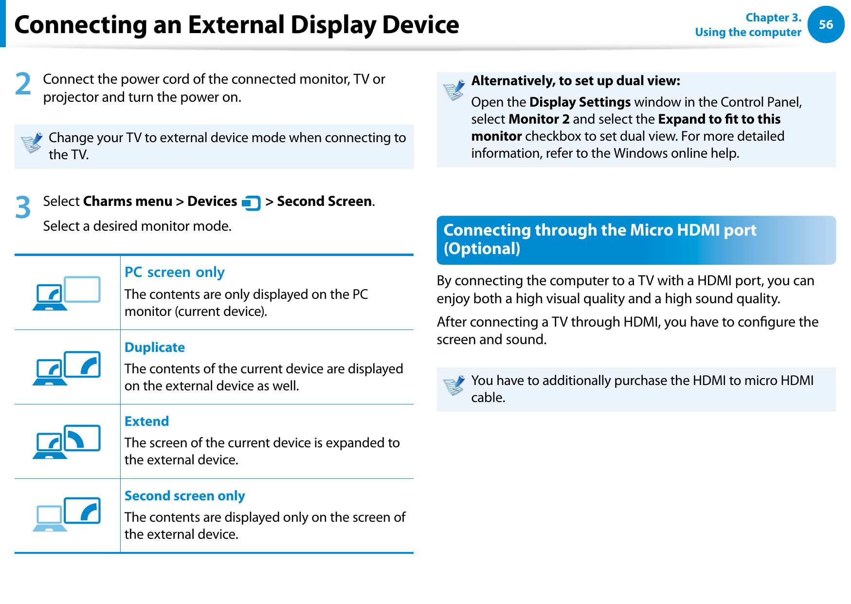 56Chapter 3.  Using the computer2  Connect the power cord of the connected monitor, TV or projector and turn the power on.Change your TV to external device mode when connecting to the TV. 3  Select Charms menu &gt; Devices áᔪŖᮁ᜽᯲ᰆ⊹ᖅᱶ &gt; Second Screen.Select a desired monitor mode.3&amp;୘ִփـࢿ୙ࢠѿءध୘ִփPC screen onlyThe contents are only displayed on the PC monitor (current device).3&amp;୘ִփـࢿ୙ࢠѿءध୘ִփDuplicateThe contents of the current device are displayed on the external device as well. 3&amp;୘ִփـࢿ୙ࢠѿءध୘ִփExtendThe screen of the current device is expanded to the external device. 3&amp;୘ִփـࢿ୙ࢠѿءध୘ִփSecond screen onlyThe contents are displayed only on the screen of the external device.Alternatively, to set up dual view:Open the Display Settings window in the Control Panel, select Monitor 2 and select the Expand to t to this monitor checkbox to set dual view. For more detailed information, refer to the Windows online help.Connecting through the Micro HDMI port (Optional)By connecting the computer to a TV with a HDMI port, you can enjoy both a high visual quality and a high sound quality.After connecting a TV through HDMI, you have to congure the screen and sound.You have to additionally purchase the HDMI to micro HDMI cable.Connecting an External Display Device