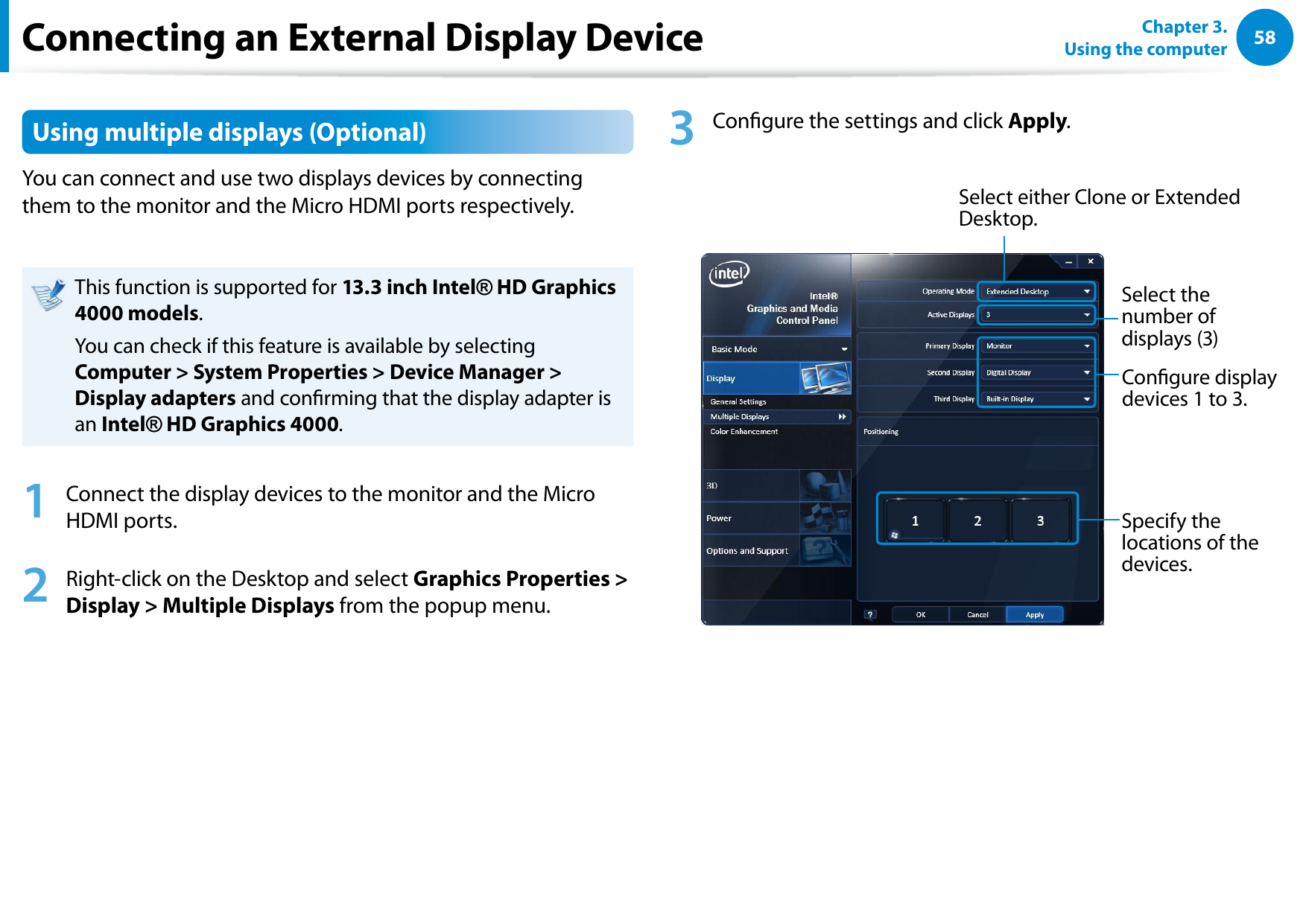 58Chapter 3.  Using the computerUsing multiple displays (Optional)You can connect and use two displays devices by connecting them to the monitor and the Micro HDMI ports respectively.This function is supported for 13.3 inch Intel® HD Graphics 4000 models.You can check if this feature is available by selecting Computer &gt; System Properties &gt; Device Manager &gt; Display adapters and conrming that the display adapter is an Intel® HD Graphics 4000.1  Connect the display devices to the monitor and the Micro HDMI ports. 2  Right-click on the Desktop and select Graphics Properties &gt; Display &gt; Multiple Displays from the popup menu.3  Congure the settings and click Apply.Select either Clone or Extended Desktop.Select the number of displays (3)Congure display devices 1 to 3.Specify the locations of the devices.Connecting an External Display Device