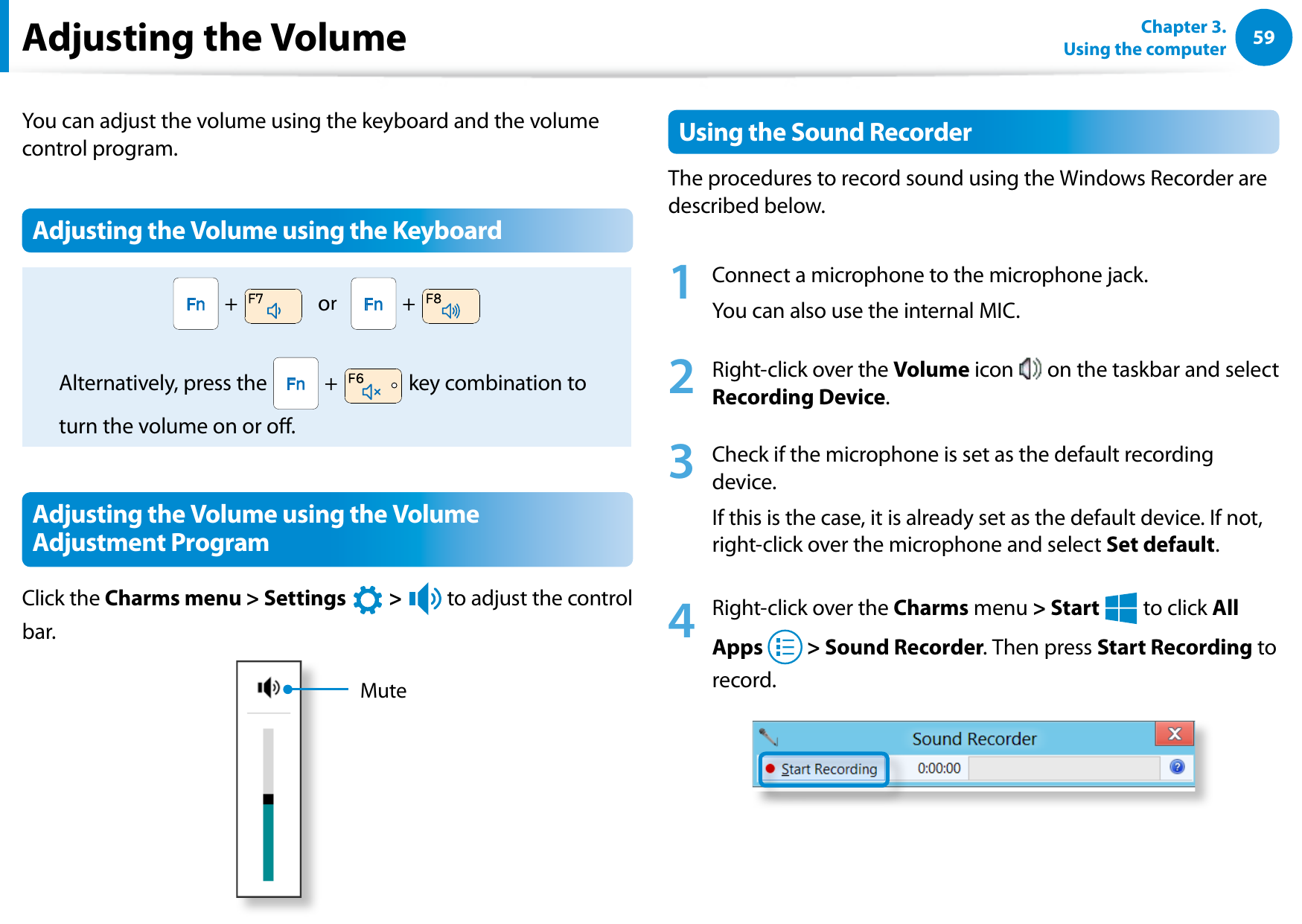 5859Chapter 3.  Using the computerAdjusting the VolumeYou can adjust the volume using the keyboard and the volume control program.Adjusting the Volume using the Keyboard +     or     +   Alternatively, press the   +   key combination to turn the volume on or o.Adjusting the Volume using the Volume Adjustment ProgramClick the Charms menu &gt; Settings áᔪŖᮁ᜽᯲ᰆ⊹ᖅᱶ &gt; ⦽ to adjust the control bar.MuteUsing the Sound RecorderThe procedures to record sound using the Windows Recorder are described below.1  Connect a microphone to the microphone jack.You can also use the internal MIC.2  Right-click over the Volume icon   on the taskbar and select Recording Device.3  Check if the microphone is set as the default recording device.If this is the case, it is already set as the default device. If not, right-click over the microphone and select Set default.4  Right-click over the Charms menu &gt; Start áᔪŖᮁ᜽᯲ᰆ⊹ᖅᱶ to click All Apps   &gt; Sound Recorder. Then press Start Recording to record.