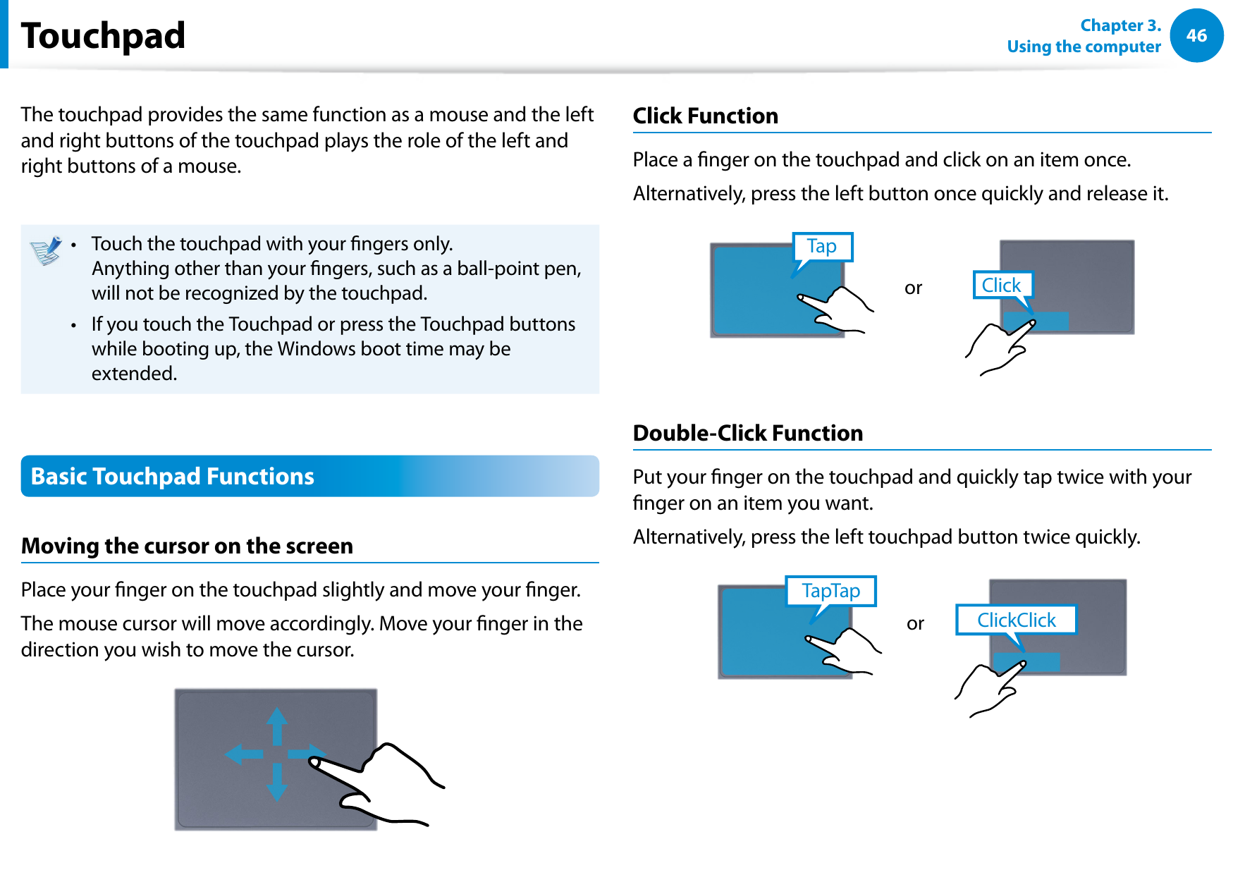46Chapter 3.  Using the computerTouchpadThe touchpad provides the same function as a mouse and the left and right buttons of the touchpad plays the role of the left and right buttons of a mouse.Touch the touchpad with your ngers only.  • Anything other than your ngers, such as a ball-point pen, will not be recognized by the touchpad.If you touch the Touchpad or press the Touchpad buttons • while booting up, the Windows boot time may be extended.Basic Touchpad FunctionsMoving the cursor on the screenPlace your nger on the touchpad slightly and move your nger.The mouse cursor will move accordingly. Move your nger in the direction you wish to move the cursor.Click FunctionPlace a nger on the touchpad and click on an item once. Alternatively, press the left button once quickly and release it.TapClickorDouble-Click FunctionPut your nger on the touchpad and quickly tap twice with your nger on an item you want.Alternatively, press the left touchpad button twice quickly.ClickClickTapTapor