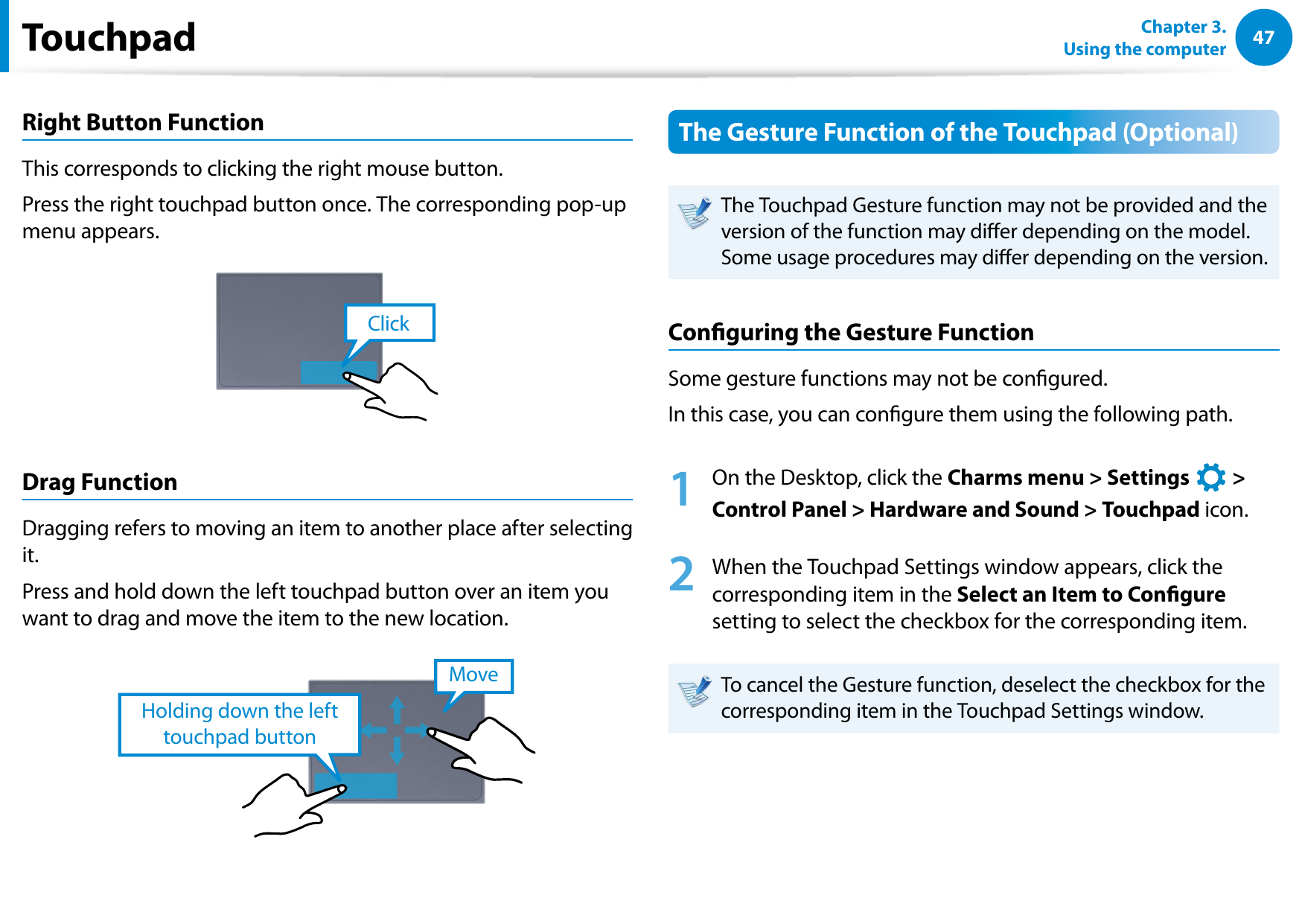 4647Chapter 3.  Using the computerRight Button FunctionThis corresponds to clicking the right mouse button.Press the right touchpad button once. The corresponding pop-up menu appears.ClickDrag FunctionDragging refers to moving an item to another place after selecting it.Press and hold down the left touchpad button over an item you want to drag and move the item to the new location.Holding down the left touchpad buttonMoveThe Gesture Function of the Touchpad (Optional)The Touchpad Gesture function may not be provided and the version of the function may dier depending on the model. Some usage procedures may dier depending on the version.Conguring the Gesture FunctionSome gesture functions may not be congured.In this case, you can congure them using the following path.1  On the Desktop, click the Charms menu &gt; Settings áᔪŖᮁ᜽᯲ᰆ⊹ᖅᱶ &gt; Control Panel &gt; Hardware and Sound &gt; Touchpad icon.2  When the Touchpad Settings window appears, click the corresponding item in the Select an Item to Congure setting to select the checkbox for the corresponding item.To cancel the Gesture function, deselect the checkbox for the corresponding item in the Touchpad Settings window. Touchpad