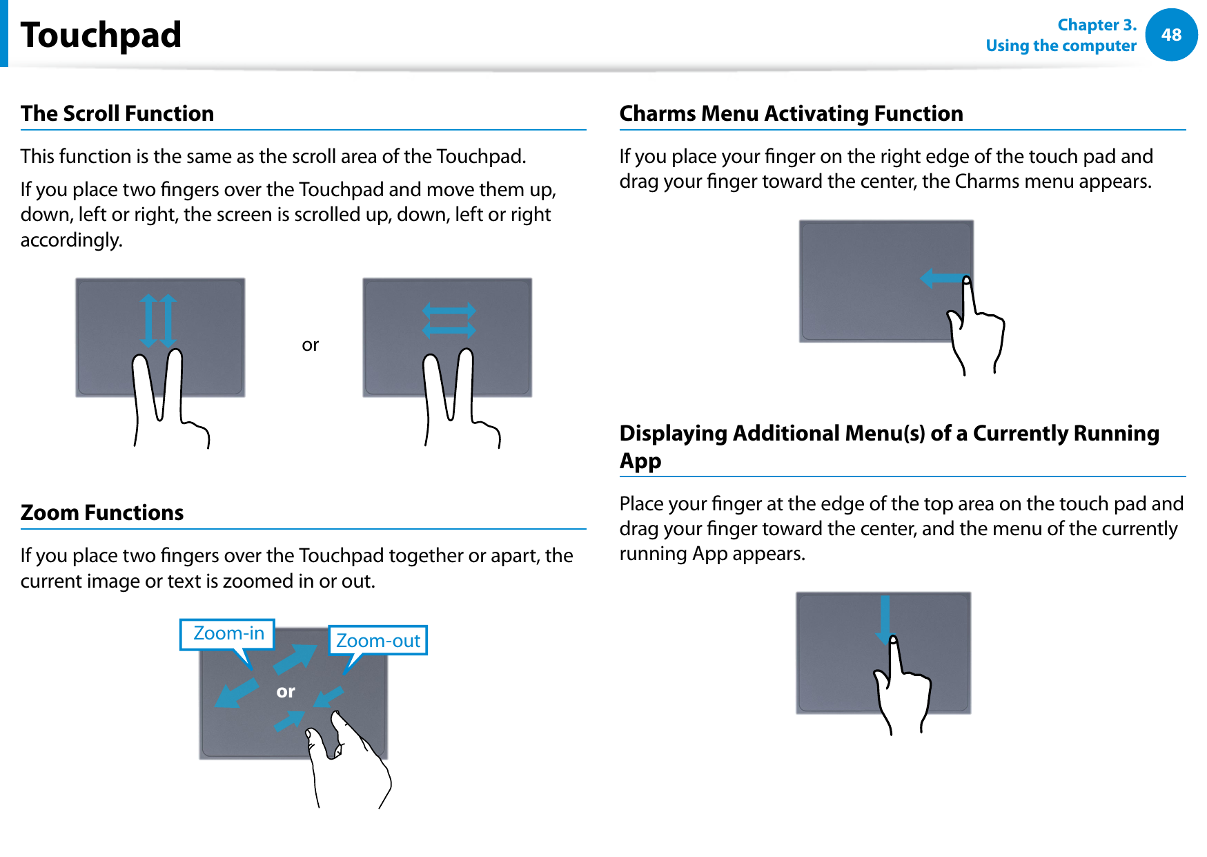 48Chapter 3.  Using the computerThe Scroll FunctionThis function is the same as the scroll area of the Touchpad.If you place two ngers over the Touchpad and move them up, down, left or right, the screen is scrolled up, down, left or right accordingly.orZoom FunctionsIf you place two ngers over the Touchpad together or apart, the current image or text is zoomed in or out.Zoom-outZoom-inorCharms Menu Activating Function If you place your nger on the right edge of the touch pad and drag your nger toward the center, the Charms menu appears. Displaying Additional Menu(s) of a Currently Running AppPlace your nger at the edge of the top area on the touch pad and drag your nger toward the center, and the menu of the currently running App appears. Touchpad