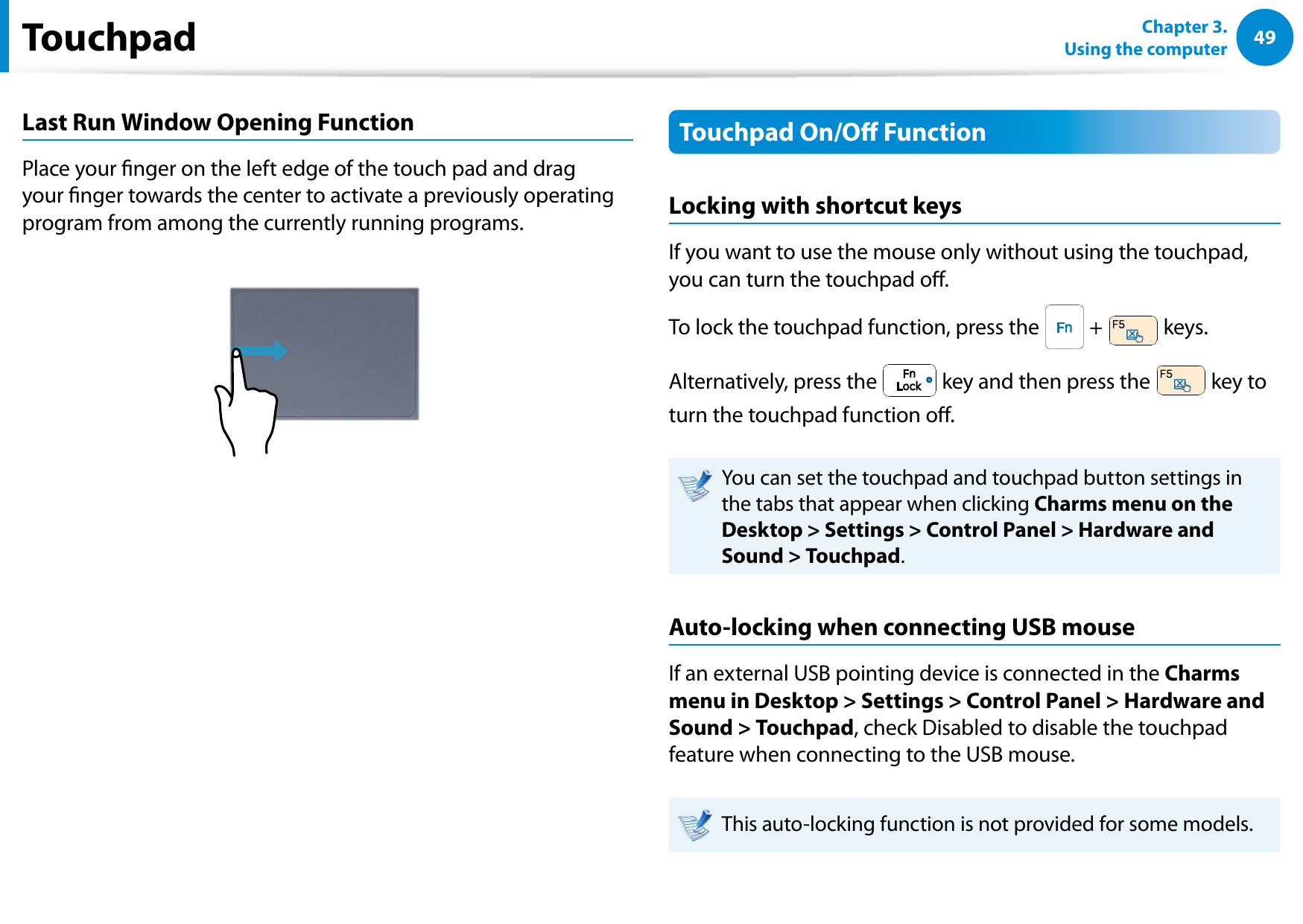 4849Chapter 3.  Using the computerLast Run Window Opening FunctionPlace your nger on the left edge of the touch pad and drag your nger towards the center to activate a previously operating program from among the currently running programs. Touchpad On/O FunctionLocking with shortcut keysIf you want to use the mouse only without using the touchpad, you can turn the touchpad o.To lock the touchpad function, press the   +   keys.Alternatively, press the   key and then press the   key to turn the touchpad function o.You can set the touchpad and touchpad button settings in the tabs that appear when clicking Charms menu on the Desktop &gt; Settings &gt; Control Panel &gt; Hardware and Sound &gt; Touchpad.Auto-locking when connecting USB mouseIf an external USB pointing device is connected in the Charms menu in Desktop &gt; Settings &gt; Control Panel &gt; Hardware and Sound &gt; Touchpad, check Disabled to disable the touchpad feature when connecting to the USB mouse.This auto-locking function is not provided for some models.Touchpad