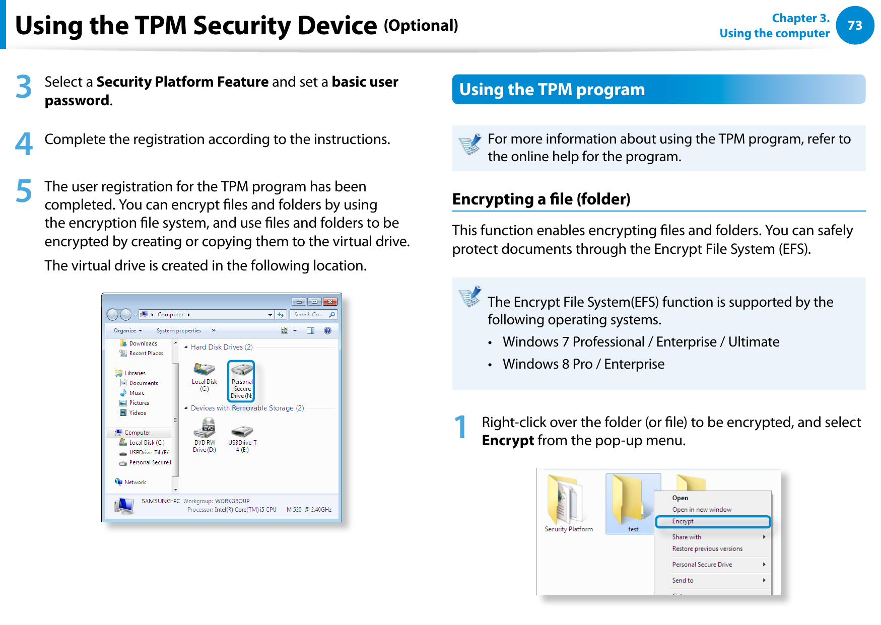 7273Chapter 3.  Using the computerUsing the TPM Security Device (Optional)3  Select a Security Platform Feature and set a basic user password.4  Complete the registration according to the instructions.5  The user registration for the TPM program has been completed. You can encrypt les and folders by using the encryption le system, and use les and folders to be encrypted by creating or copying them to the virtual drive. The virtual drive is created in the following location. Using the TPM programFor more information about using the TPM program, refer to the online help for the program.Encrypting a le (folder) This function enables encrypting les and folders. You can safely protect documents through the Encrypt File System (EFS).The Encrypt File System(EFS) function is supported by the following operating systems.Windows 7 Professional / Enterprise / Ultimate • Windows 8 Pro / Enterprise• 1  Right-click over the folder (or le) to be encrypted, and select Encrypt from the pop-up menu. 