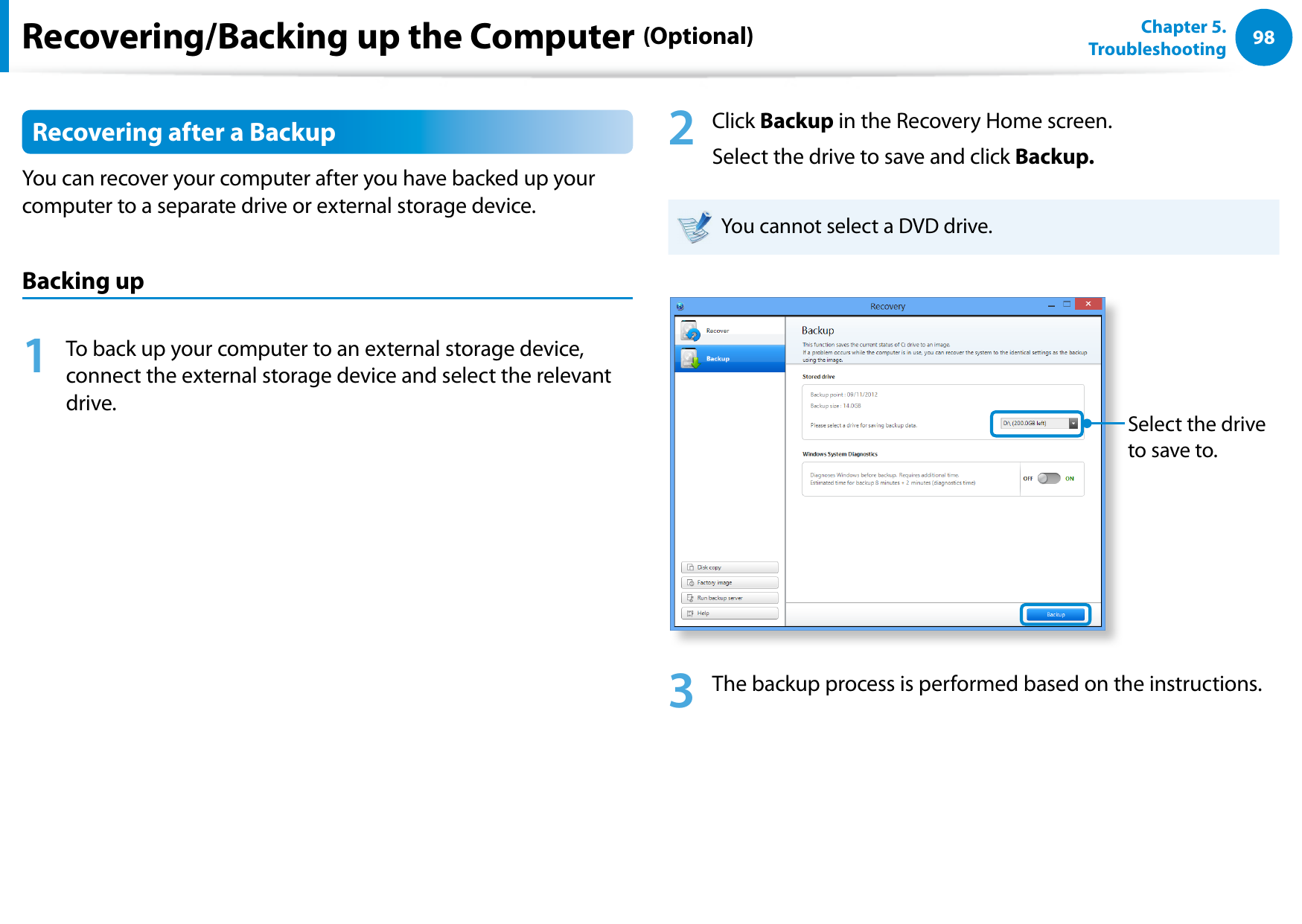 98Chapter 5.   TroubleshootingRecovering after a BackupYou can recover your computer after you have backed up your computer to a separate drive or external storage device.Backing up1  To back up your computer to an external storage device, connect the external storage device and select the relevant drive. 2  Click Backup in the Recovery Home screen.Select the drive to save and click Backup. You cannot select a DVD drive.Select the drive to save to.3  The backup process is performed based on the instructions.Recovering/Backing up the Computer (Optional)