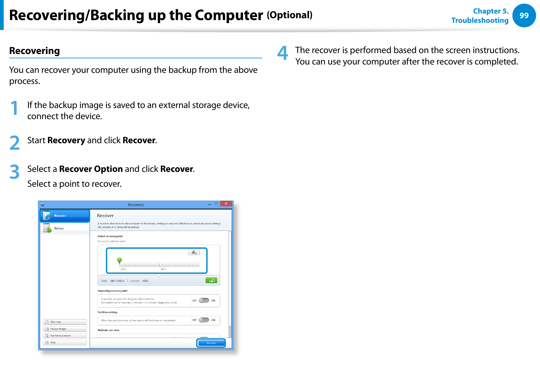 9899Chapter 5.   TroubleshootingRecoveringYou can recover your computer using the backup from the above process.1  If the backup image is saved to an external storage device, connect the device.2  Start Recovery and click Recover. 3  Select a Recover Option and click Recover. Select a point to recover.4  The recover is performed based on the screen instructions. You can use your computer after the recover is completed.Recovering/Backing up the Computer (Optional)