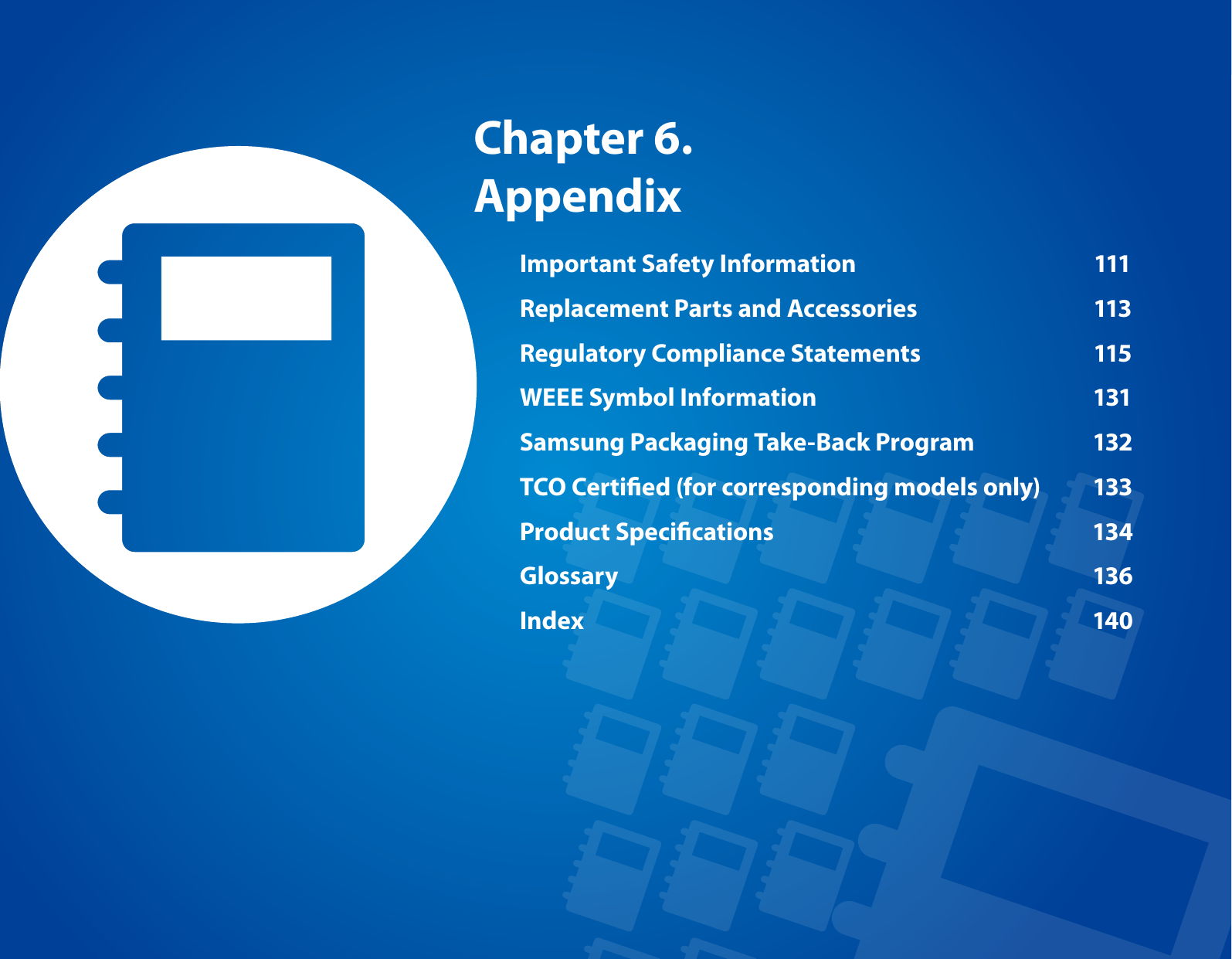 Chapter 6. AppendixImportant Safety Information  111Replacement Parts and Accessories  113Regulatory Compliance Statements  115WEEE Symbol Information  131Samsung Packaging Take-Back Program  132TCO Certied (for corresponding models only)  133Product Specications  134Glossary  136Index  140
