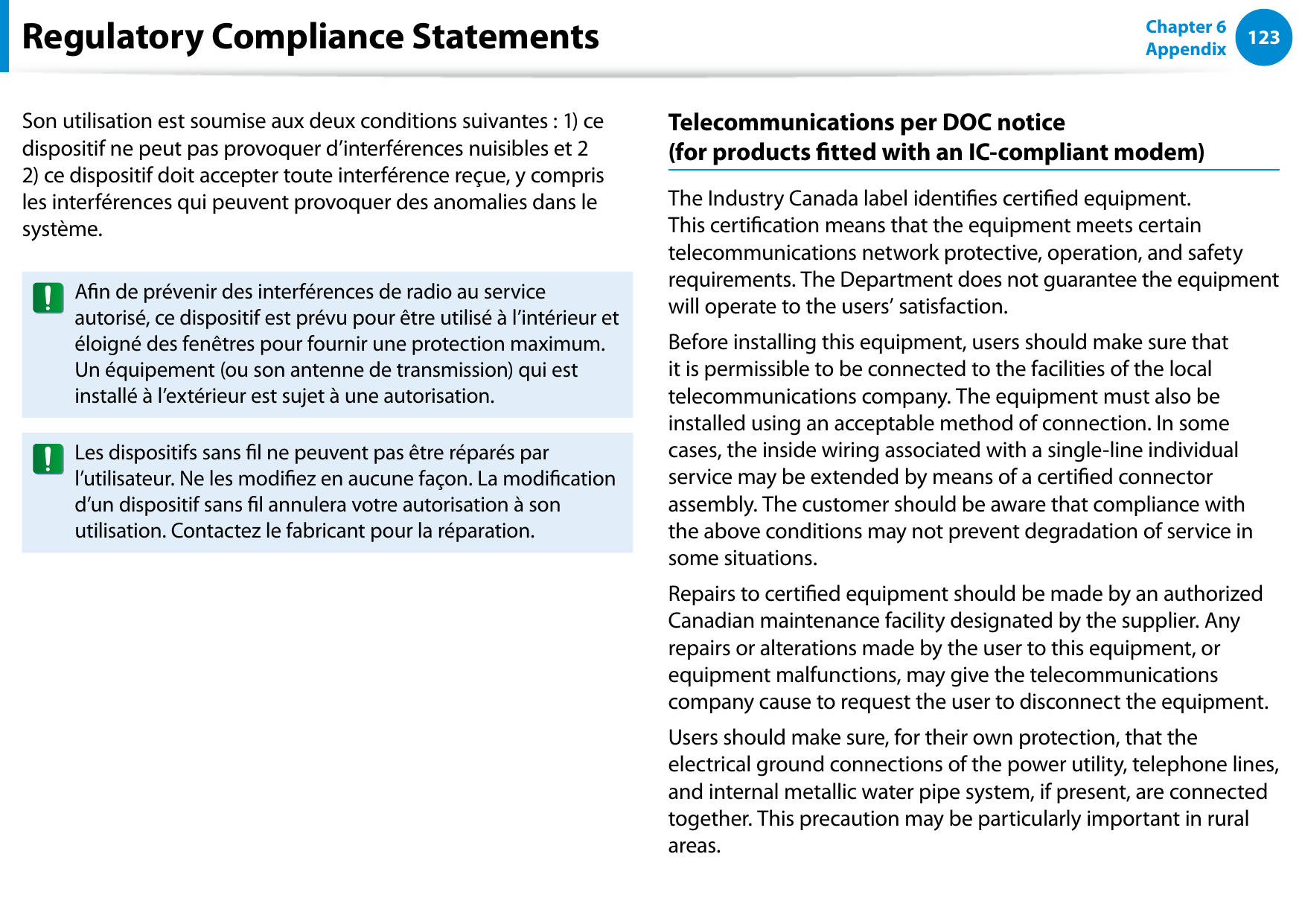 122123Chapter 6 AppendixSon utilisation est soumise aux deux conditions suivantes : 1) ce dispositif ne peut pas provoquer d’interférences nuisibles et 2 2) ce dispositif doit accepter toute interférence reçue, y compris les interférences qui peuvent provoquer des anomalies dans le système.An de prévenir des interférences de radio au service autorisé, ce dispositif est prévu pour être utilisé à l’intérieur et éloigné des fenêtres pour fournir une protection maximum. Un équipement (ou son antenne de transmission) qui est installé à l’extérieur est sujet à une autorisation.Les dispositifs sans l ne peuvent pas être réparés par l’utilisateur. Ne les modiez en aucune façon. La modication d’un dispositif sans l annulera votre autorisation à son utilisation. Contactez le fabricant pour la réparation.Telecommunications per DOC notice  (for products tted with an IC-compliant modem)The Industry Canada label identies certied equipment. This certication means that the equipment meets certain telecommunications network protective, operation, and safety requirements. The Department does not guarantee the equipment will operate to the users’ satisfaction.Before installing this equipment, users should make sure that it is permissible to be connected to the facilities of the local telecommunications company. The equipment must also be installed using an acceptable method of connection. In some cases, the inside wiring associated with a single-line individual service may be extended by means of a certied connector assembly. The customer should be aware that compliance with the above conditions may not prevent degradation of service in some situations.Repairs to certied equipment should be made by an authorized Canadian maintenance facility designated by the supplier. Any repairs or alterations made by the user to this equipment, or equipment malfunctions, may give the telecommunications company cause to request the user to disconnect the equipment.Users should make sure, for their own protection, that the electrical ground connections of the power utility, telephone lines, and internal metallic water pipe system, if present, are connected together. This precaution may be particularly important in rural areas.Regulatory Compliance Statements