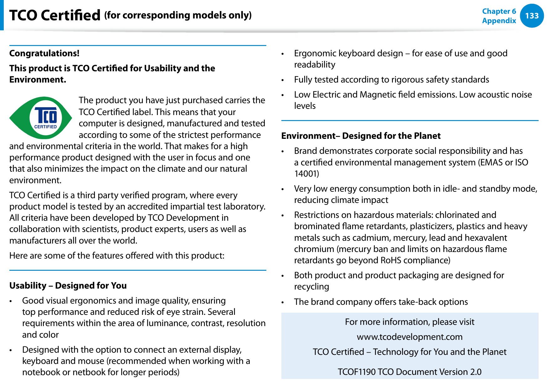 132133Chapter 6 AppendixTCO Certied (for corresponding models only)Congratulations!This product is TCO Certied for Usability and the Environment.Félicitations !The product you have just purchased carries the TCO Certied label. This means that your computer is designed, manufactured and tested according to some of the strictest performance and environmental criteria in the world. That makes for a high performance product designed with the user in focus and one that also minimizes the impact on the climate and our natural environment.TCO Certied is a third party veried program, where every product model is tested by an accredited impartial test laboratory. All criteria have been developed by TCO Development in collaboration with scientists, product experts, users as well as manufacturers all over the world.Here are some of the features oered with this product:Usability – Designed for YouGood visual ergonomics and image quality, ensuring • top performance and reduced risk of eye strain. Several requirements within the area of luminance, contrast, resolution and colorDesigned with the option to connect an external display, • keyboard and mouse (recommended when working with a notebook or netbook for longer periods)Ergonomic keyboard design – for ease of use and good • readabilityFully tested according to rigorous safety standards• Low Electric and Magnetic eld emissions. Low acoustic noise • levelsEnvironment– Designed for the PlanetBrand demonstrates corporate social responsibility and has • a certied environmental management system (EMAS or ISO 14001)Very low energy consumption both in idle- and standby mode, • reducing climate impactRestrictions on hazardous materials: chlorinated and • brominated ame retardants, plasticizers, plastics and heavy metals such as cadmium, mercury, lead and hexavalent chromium (mercury ban and limits on hazardous ame retardants go beyond RoHS compliance)Both product and product packaging are designed for • recyclingThe brand company oers take-back options• For more information, please visitwww.tcodevelopment.comTCO Certied – Technology for You and the PlanetTCOF1190 TCO Document Version 2.0