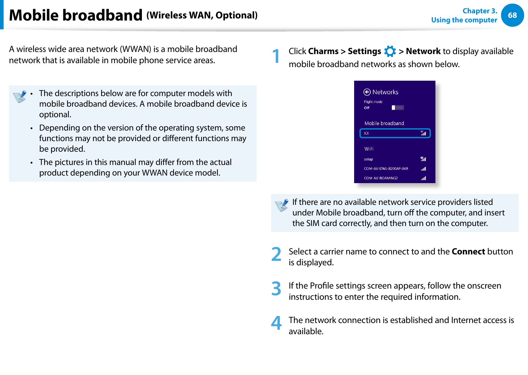 68Chapter 3.  Using the computerMobile broadband (Wireless WAN, Optional)A wireless wide area network (WWAN) is a mobile broadband network that is available in mobile phone service areas.The descriptions below are for computer models with • mobile broadband devices. A mobile broadband device is optional.Depending on the version of the operating system, some • functions may not be provided or dierent functions may be provided.The pictures in this manual may dier from the actual • product depending on your WWAN device model.1  Click Charms &gt; Settings áᔪŖᮁ᜽᯲ᰆ⊹ᖅᱶ &gt; Network to display available mobile broadband networks as shown below. If there are no available network service providers listed under Mobile broadband, turn o the computer, and insert the SIM card correctly, and then turn on the computer.2  Select a carrier name to connect to and the Connect button is displayed.3  If the Prole settings screen appears, follow the onscreen instructions to enter the required information.4  The network connection is established and Internet access is available.