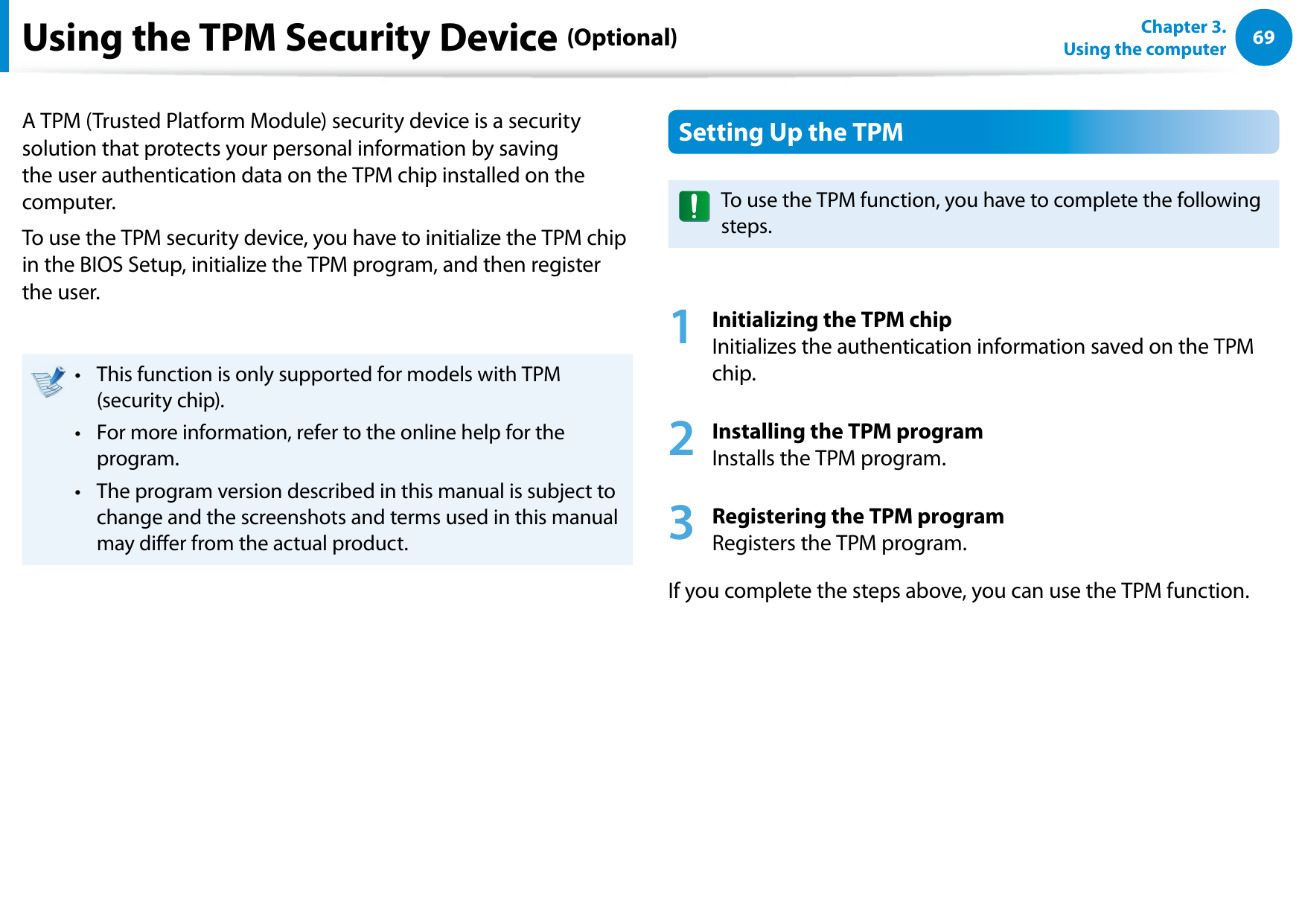 6869Chapter 3.  Using the computerUsing the TPM Security Device (Optional)A TPM (Trusted Platform Module) security device is a security solution that protects your personal information by saving the user authentication data on the TPM chip installed on the computer.To use the TPM security device, you have to initialize the TPM chip in the BIOS Setup, initialize the TPM program, and then register the user.This function is only supported for models with TPM • (security chip).For more information, refer to the online help for the • program.The program version described in this manual is subject to • change and the screenshots and terms used in this manual may dier from the actual product.Setting Up the TPMTo use the TPM function, you have to complete the following steps.1 Initializing the TPM chip Initializes the authentication information saved on the TPM chip.2 Installing the TPM program Installs the TPM program.3 Registering the TPM program Registers the TPM program. If you complete the steps above, you can use the TPM function.