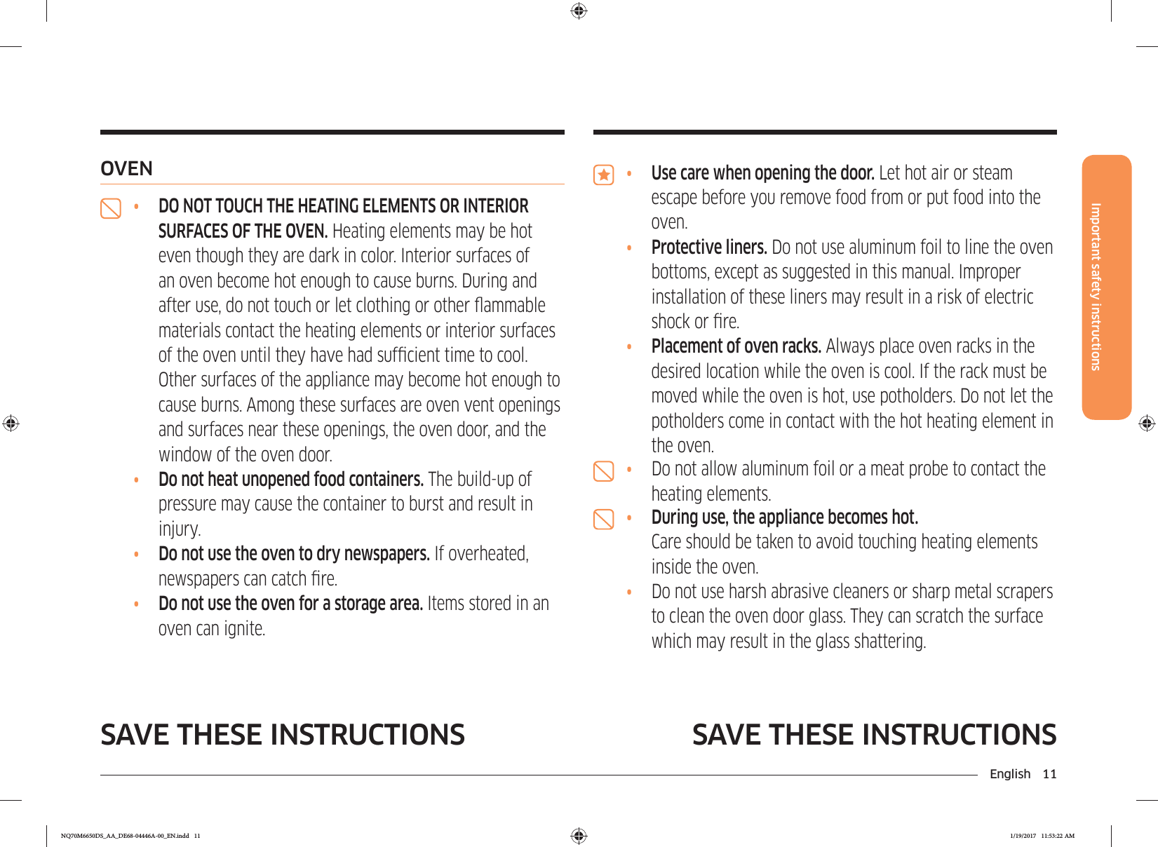 English 11Important safety instructionsSAVE THESE INSTRUCTIONSSAVE THESE INSTRUCTIONS•  Use care when opening the door. Let hot air or steam escape before you remove food from or put food into the oven.•  Protective liners. Do not use aluminum foil to line the oven bottoms, except as suggested in this manual. Improper installation of these liners may result in a risk of electric shock or re.•  Placement of oven racks. Always place oven racks in the desired location while the oven is cool. If the rack must be moved while the oven is hot, use potholders. Do not let the potholders come in contact with the hot heating element in the oven.•  Do not allow aluminum foil or a meat probe to contact the heating elements.•  During use, the appliance becomes hot. Care should be taken to avoid touching heating elements inside the oven. •  Do not use harsh abrasive cleaners or sharp metal scrapers to clean the oven door glass. They can scratch the surface which may result in the glass shattering.OVEN•  DO NOT TOUCH THE HEATING ELEMENTS OR INTERIOR SURFACES OF THE OVEN. Heating elements may be hot even though they are dark in color. Interior surfaces of an oven become hot enough to cause burns. During and after use, do not touch or let clothing or other ammable materials contact the heating elements or interior surfaces of the oven until they have had sufcient time to cool. Other surfaces of the appliance may become hot enough to cause burns. Among these surfaces are oven vent openings and surfaces near these openings, the oven door, and the window of the oven door.•  Do not heat unopened food containers. The build-up of pressure may cause the container to burst and result in injury.•  Do not use the oven to dry newspapers. If overheated, newspapers can catch re.•  Do not use the oven for a storage area. Items stored in an oven can ignite.NQ70M6650DS_AA_DE68-04446A-00_EN.indd   11 1/19/2017   11:53:22 AM