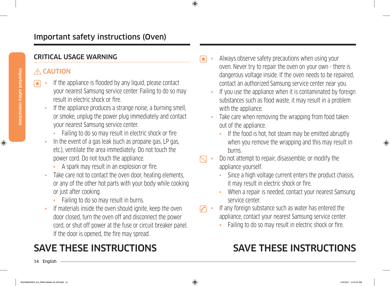 14 EnglishImportant safety instructionsSAVE THESE INSTRUCTIONS SAVE THESE INSTRUCTIONS•  Always observe safety precautions when using your oven. Never try to repair the oven on your own - there is dangerous voltage inside. If the oven needs to be repaired, contact an authorized Samsung service center near you.•  If you use the appliance when it is contaminated by foreign substances such as food waste, it may result in a problem with the appliance.•  Take care when removing the wrapping from food taken out of the appliance.•  If the food is hot, hot steam may be emitted abruptly when you remove the wrapping and this may result in burns.•  Do not attempt to repair, disassemble, or modify the appliance yourself.•  Since a high voltage current enters the product chassis, it may result in electric shock or re.•  When a repair is needed, contact your nearest Samsung service center.•  If any foreign substance such as water has entered the appliance, contact your nearest Samsung service center.•  Failing to do so may result in electric shock or re.CRITICAL USAGE WARNINGCAUTION•  If the appliance is ooded by any liquid, please contact your nearest Samsung service center. Failing to do so may result in electric shock or re.•  If the appliance produces a strange noise, a burning smell, or smoke, unplug the power plug immediately and contact your nearest Samsung service center.•  Failing to do so may result in electric shock or re•  In the event of a gas leak (such as propane gas, LP gas, etc.), ventilate the area immediately. Do not touch the power cord. Do not touch the appliance.•  A spark may result in an explosion or re.•  Take care not to contact the oven door, heating elements, or any of the other hot parts with your body while cooking or just after cooking.•  Failing to do so may result in burns.•  If materials inside the oven should ignite, keep the oven door closed, turn the oven off and disconnect the power cord, or shut off power at the fuse or circuit breaker panel. If the door is opened, the re may spread.Important safety instructions (Oven)NQ70M6650DS_AA_DE68-04446A-00_EN.indd   14 1/19/2017   11:53:22 AM