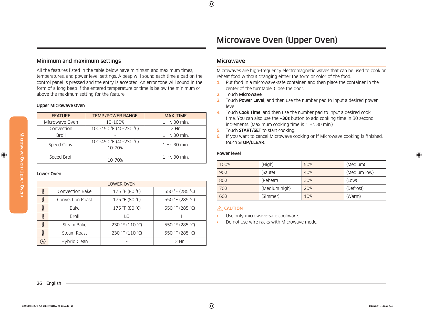 26 EnglishMicrowave Oven (Upper Oven)Microwave Oven (Upper Oven)MicrowaveMicrowaves are high-frequency electromagnetic waves that can be used to cook or reheat food without changing either the form or color of the food.1.  Put food in a microwave-safe container, and then place the container in the center of the turntable. Close the door.2.  Touch Microwave.3.  Touch Power Level, and then use the number pad to input a desired power level.4.  Touch Cook Time, and then use the number pad to input a desired cook time. You can also use the +30s button to add cooking time in 30 second increments. (Maximum cooking time is 1 Hr. 30 min.)5.  Touch START/SET to start cooking.6.  If you want to cancel Microwave cooking or if Microwave cooking is nished, touch STOP/CLEAR.Power level100% (High) 50% (Medium)90% (Sauté) 40% (Medium low)80% (Reheat) 30% (Low)70% (Medium high) 20% (Defrost)60% (Simmer) 10% (Warm)CAUTION•  Use only microwave-safe cookware.•  Do not use wire racks with Microwave mode.Minimum and maximum settingsAll the features listed in the table below have minimum and maximum times, temperatures, and power level settings. A beep will sound each time a pad on the control panel is pressed and the entry is accepted. An error tone will sound in the form of a long beep if the entered temperature or time is below the minimum or above the maximum setting for the feature.Upper Microwave OvenFEATURE TEMP./POWER RANGE MAX. TIMEMicrowave Oven 10-100% 1 Hr. 30 min.Convection 100-450 °F (40-230 °C) 2 Hr.Broil - 1 Hr. 30 min.Speed Conv. 100-450 °F (40-230 °C) 10-70% 1 Hr. 30 min.Speed Broil - 10-70% 1 Hr. 30 min.Lower OvenLOWER OVENConvection Bake 175 °F (80 °C) 550 °F (285 °C)Convection Roast 175 °F (80 °C) 550 °F (285 °C) Bake 175 °F (80 °C) 550 °F (285 °C)Broil LO HISteam Bake 230 °F (110 °C) 550 °F (285 °C)Steam Roast 230 °F (110 °C) 550 °F (285 °C) Hybrid Clean - 2 Hr.NQ70M6650DS_AA_DE68-04446A-00_EN.indd   26 1/19/2017   11:53:29 AM