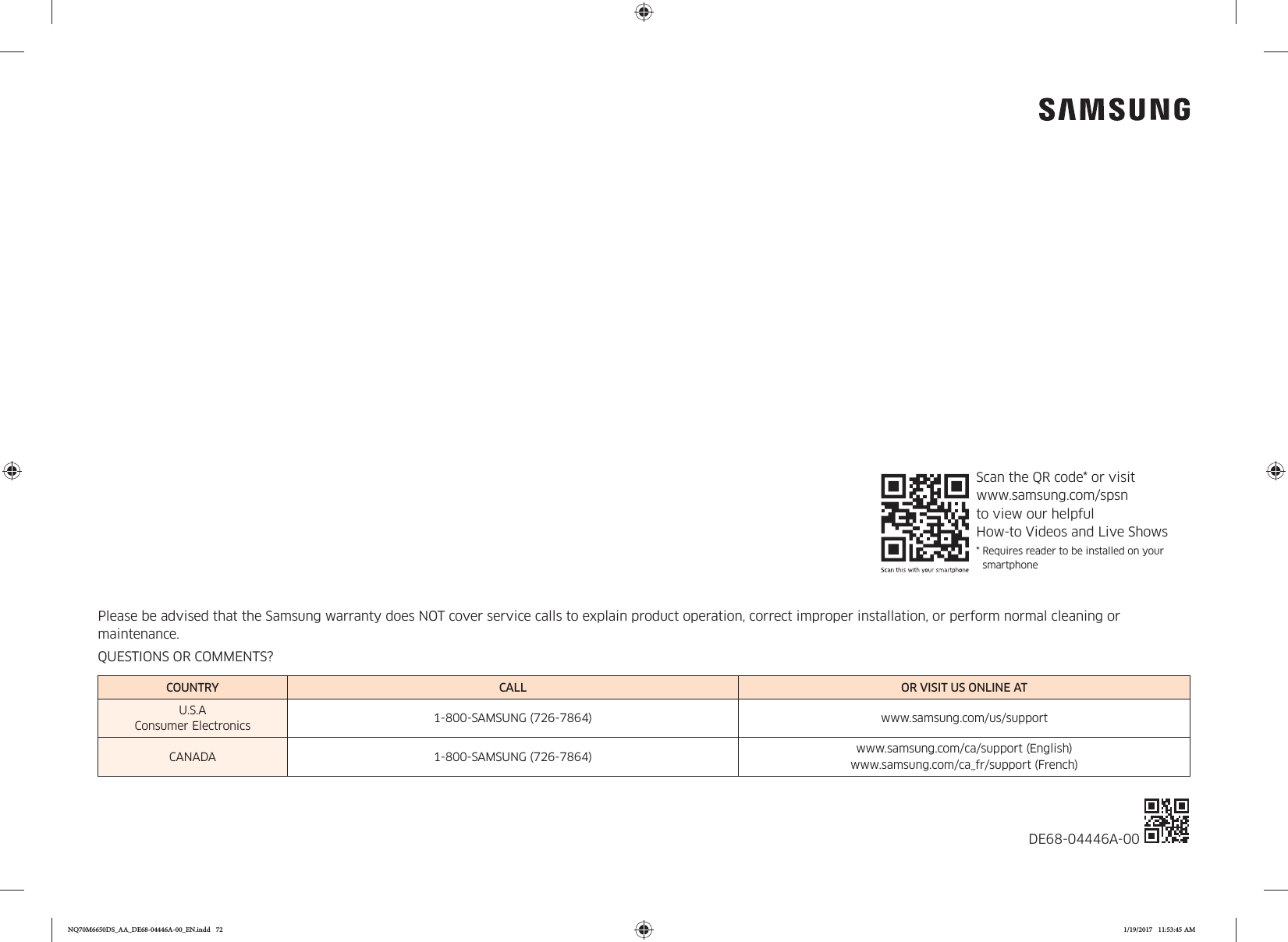 Please be advised that the Samsung warranty does NOT cover service calls to explain product operation, correct improper installation, or perform normal cleaning or maintenance.QUESTIONS OR COMMENTS?COUNTRY CALL OR VISIT US ONLINE ATU.S.A Consumer Electronics 1-800-SAMSUNG (726-7864) www.samsung.com/us/supportCANADA 1-800-SAMSUNG (726-7864) www.samsung.com/ca/support (English) www.samsung.com/ca_fr/support (French)DE68-04446A-00 Scan the QR code* or visit  www.samsung.com/spsn  to view our helpful  How-to Videos and Live Shows*  Requires reader to be installed on your smartphoneNQ70M6650DS_AA_DE68-04446A-00_EN.indd   72 1/19/2017   11:53:45 AM