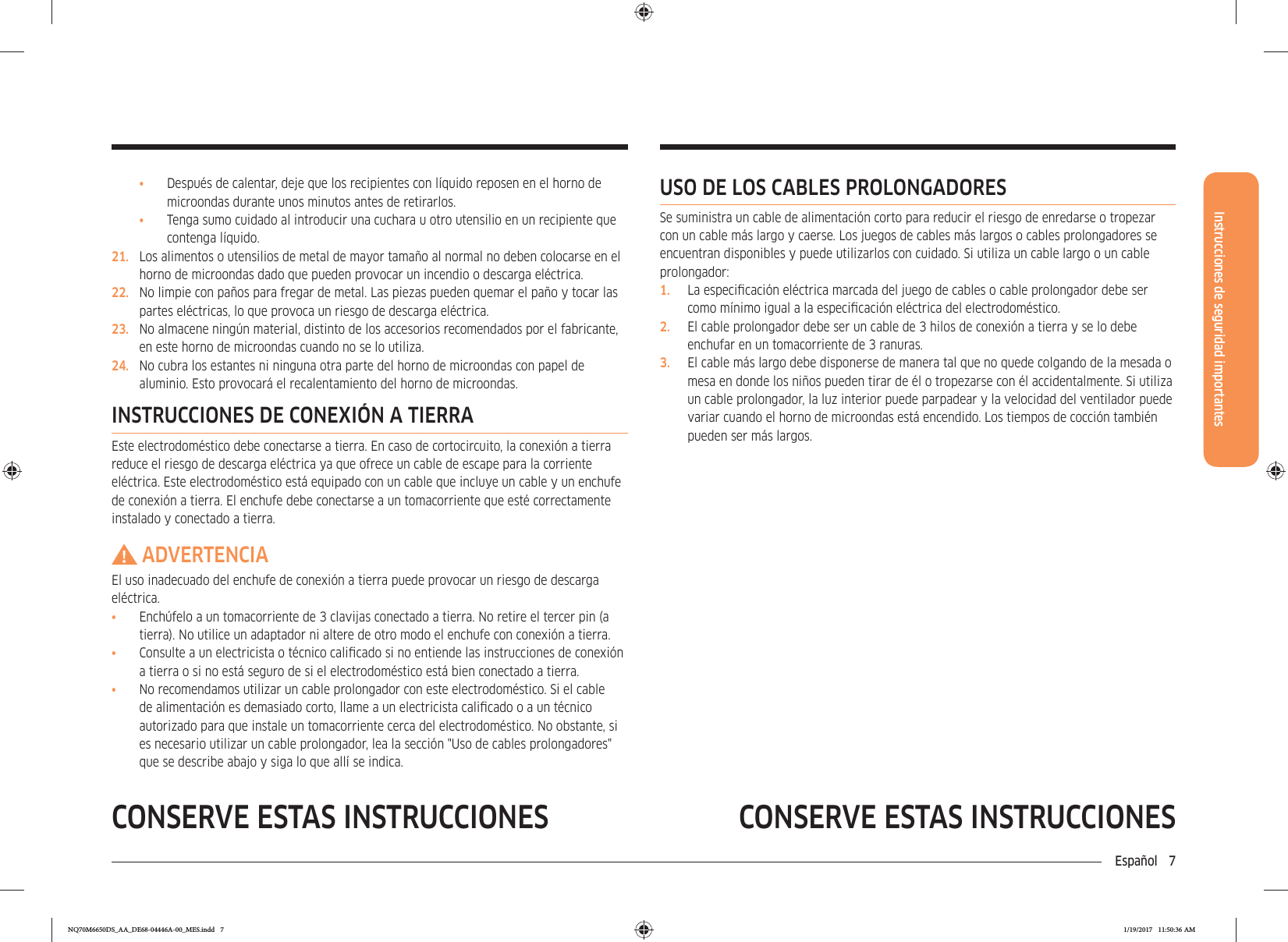 Instrucciones de seguridad importantesEspañol 7CONSERVE ESTAS INSTRUCCIONESCONSERVE ESTAS INSTRUCCIONESUSO DE LOS CABLES PROLONGADORESSe suministra un cable de alimentación corto para reducir el riesgo de enredarse o tropezar con un cable más largo y caerse. Los juegos de cables más largos o cables prolongadores se encuentran disponibles y puede utilizarlos con cuidado. Si utiliza un cable largo o un cable prolongador:1.  La especicación eléctrica marcada del juego de cables o cable prolongador debe ser como mínimo igual a la especicación eléctrica del electrodoméstico.2.  El cable prolongador debe ser un cable de 3 hilos de conexión a tierra y se lo debe enchufar en un tomacorriente de 3 ranuras.3.  El cable más largo debe disponerse de manera tal que no quede colgando de la mesada o mesa en donde los niños pueden tirar de él o tropezarse con él accidentalmente. Si utiliza un cable prolongador, la luz interior puede parpadear y la velocidad del ventilador puede variar cuando el horno de microondas está encendido. Los tiempos de cocción también pueden ser más largos.•  Después de calentar, deje que los recipientes con líquido reposen en el horno de microondas durante unos minutos antes de retirarlos.•  Tenga sumo cuidado al introducir una cuchara u otro utensilio en un recipiente que contenga líquido.21.  Los alimentos o utensilios de metal de mayor tamaño al normal no deben colocarse en el horno de microondas dado que pueden provocar un incendio o descarga eléctrica.22.  No limpie con paños para fregar de metal. Las piezas pueden quemar el paño y tocar las partes eléctricas, lo que provoca un riesgo de descarga eléctrica.23.  No almacene ningún material, distinto de los accesorios recomendados por el fabricante, en este horno de microondas cuando no se lo utiliza.24.  No cubra los estantes ni ninguna otra parte del horno de microondas con papel de aluminio. Esto provocará el recalentamiento del horno de microondas.INSTRUCCIONES DE CONEXIÓN A TIERRAEste electrodoméstico debe conectarse a tierra. En caso de cortocircuito, la conexión a tierra reduce el riesgo de descarga eléctrica ya que ofrece un cable de escape para la corriente eléctrica. Este electrodoméstico está equipado con un cable que incluye un cable y un enchufe de conexión a tierra. El enchufe debe conectarse a un tomacorriente que esté correctamente instalado y conectado a tierra.ADVERTENCIAEl uso inadecuado del enchufe de conexión a tierra puede provocar un riesgo de descarga eléctrica.•  Enchúfelo a un tomacorriente de 3 clavijas conectado a tierra. No retire el tercer pin (a tierra). No utilice un adaptador ni altere de otro modo el enchufe con conexión a tierra.•  Consulte a un electricista o técnico calicado si no entiende las instrucciones de conexión a tierra o si no está seguro de si el electrodoméstico está bien conectado a tierra.•  No recomendamos utilizar un cable prolongador con este electrodoméstico. Si el cable de alimentación es demasiado corto, llame a un electricista calicado o a un técnico autorizado para que instale un tomacorriente cerca del electrodoméstico. No obstante, si es necesario utilizar un cable prolongador, lea la sección &quot;Uso de cables prolongadores&quot; que se describe abajo y siga lo que allí se indica.NQ70M6650DS_AA_DE68-04446A-00_MES.indd   7 1/19/2017   11:50:36 AM