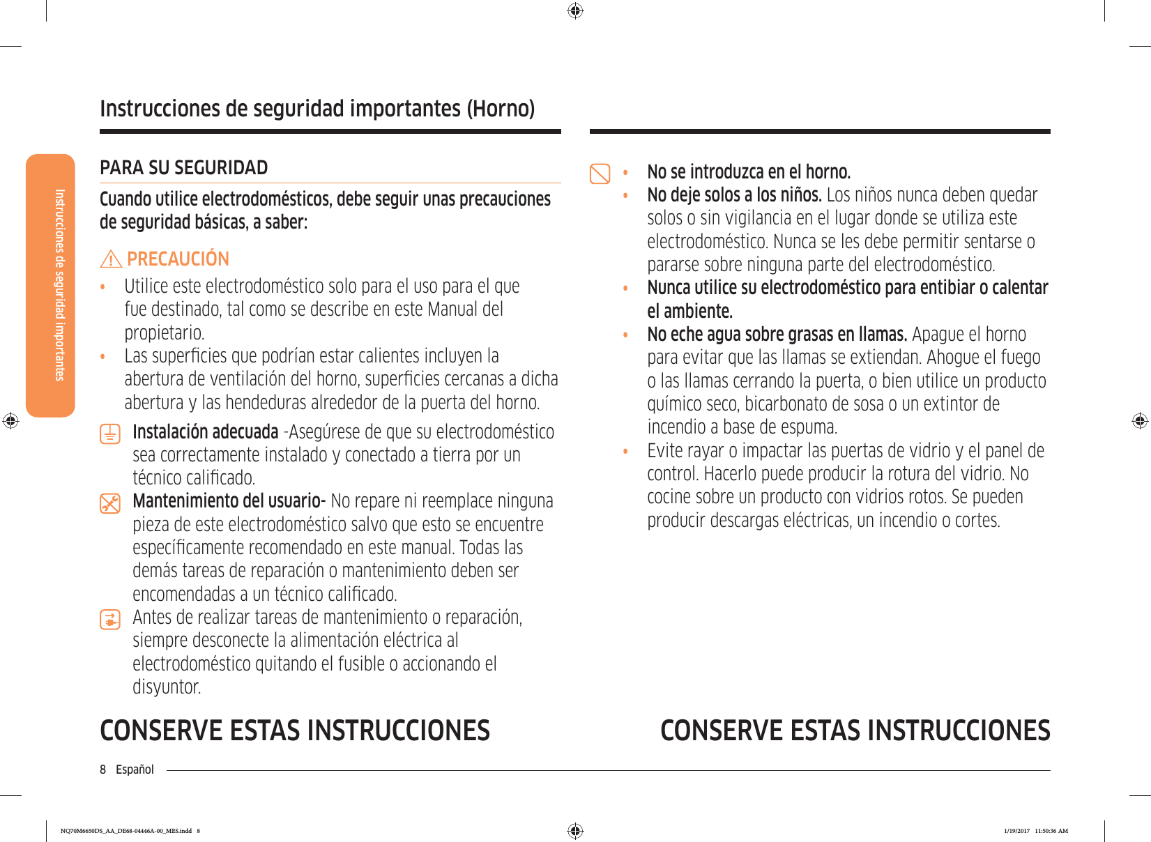 Instrucciones de seguridad importantes8 EspañolCONSERVE ESTAS INSTRUCCIONES CONSERVE ESTAS INSTRUCCIONESInstrucciones de seguridad importantes (Horno)•  No se introduzca en el horno.•  No deje solos a los niños. Los niños nunca deben quedar solos o sin vigilancia en el lugar donde se utiliza este electrodoméstico. Nunca se les debe permitir sentarse o pararse sobre ninguna parte del electrodoméstico.•  Nunca utilice su electrodoméstico para entibiar o calentar el ambiente.•  No eche agua sobre grasas en llamas. Apague el horno para evitar que las llamas se extiendan. Ahogue el fuego o las llamas cerrando la puerta, o bien utilice un producto químico seco, bicarbonato de sosa o un extintor de incendio a base de espuma.•  Evite rayar o impactar las puertas de vidrio y el panel de control. Hacerlo puede producir la rotura del vidrio. No cocine sobre un producto con vidrios rotos. Se pueden producir descargas eléctricas, un incendio o cortes.PARA SU SEGURIDADCuando utilice electrodomésticos, debe seguir unas precauciones de seguridad básicas, a saber:PRECAUCIÓN•  Utilice este electrodoméstico solo para el uso para el que fue destinado, tal como se describe en este Manual del propietario.•  Las supercies que podrían estar calientes incluyen la abertura de ventilación del horno, supercies cercanas a dicha abertura y las hendeduras alrededor de la puerta del horno.Instalación adecuada -Asegúrese de que su electrodoméstico sea correctamente instalado y conectado a tierra por un técnico calicado.Mantenimiento del usuario- No repare ni reemplace ninguna pieza de este electrodoméstico salvo que esto se encuentre especícamente recomendado en este manual. Todas las demás tareas de reparación o mantenimiento deben ser encomendadas a un técnico calicado.Antes de realizar tareas de mantenimiento o reparación, siempre desconecte la alimentación eléctrica al electrodoméstico quitando el fusible o accionando el disyuntor.NQ70M6650DS_AA_DE68-04446A-00_MES.indd   8 1/19/2017   11:50:36 AM