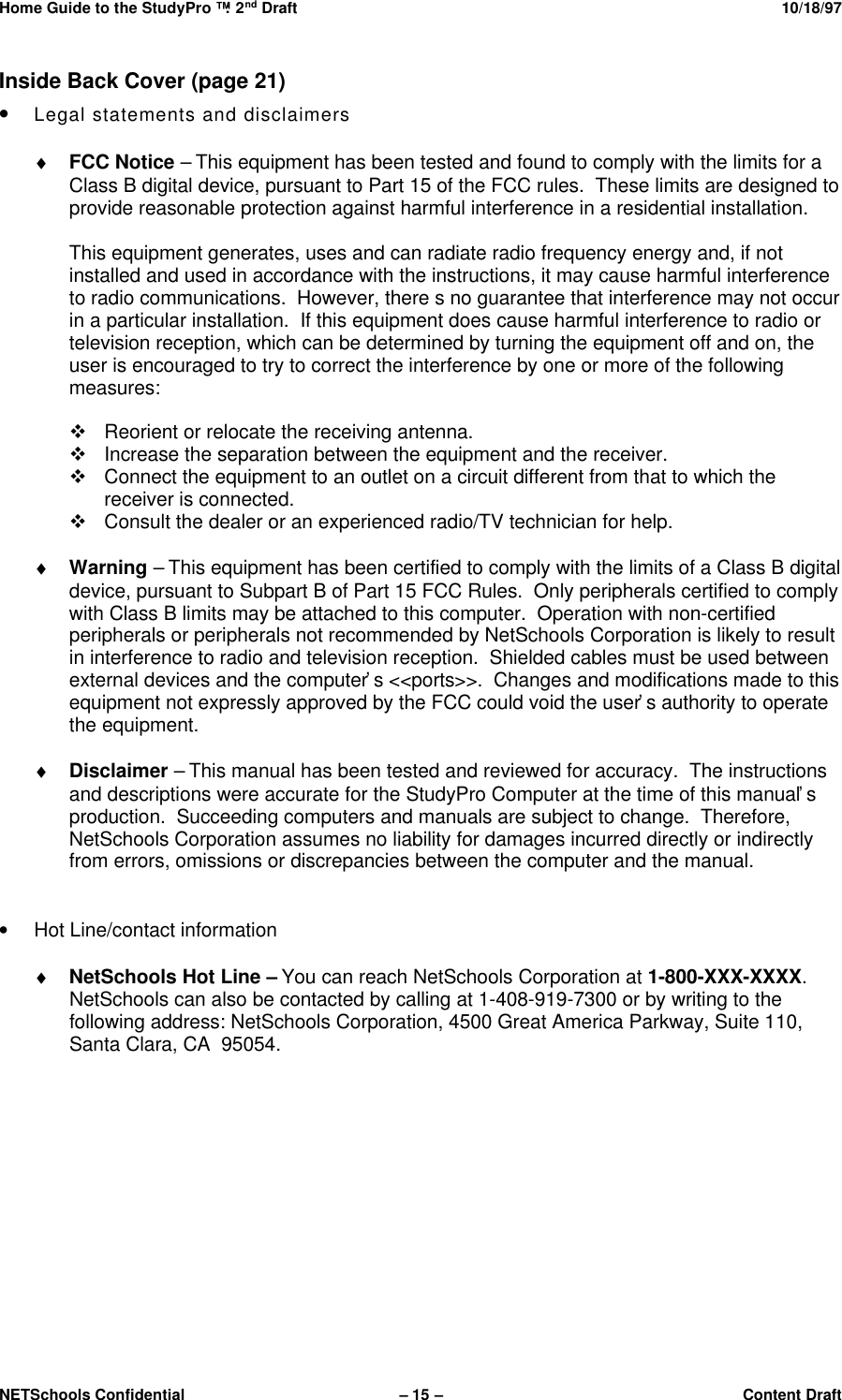 Home Guide to the StudyPro™: 2nd Draft 10/18/97NETSchools Confidential – 15 –Content DraftInside Back Cover (page 21)• Legal statements and disclaimers♦ FCC Notice – This equipment has been tested and found to comply with the limits for aClass B digital device, pursuant to Part 15 of the FCC rules.  These limits are designed toprovide reasonable protection against harmful interference in a residential installation.This equipment generates, uses and can radiate radio frequency energy and, if notinstalled and used in accordance with the instructions, it may cause harmful interferenceto radio communications.  However, there s no guarantee that interference may not occurin a particular installation.  If this equipment does cause harmful interference to radio ortelevision reception, which can be determined by turning the equipment off and on, theuser is encouraged to try to correct the interference by one or more of the followingmeasures:v Reorient or relocate the receiving antenna.v Increase the separation between the equipment and the receiver.v Connect the equipment to an outlet on a circuit different from that to which thereceiver is connected.v Consult the dealer or an experienced radio/TV technician for help.♦ Warning – This equipment has been certified to comply with the limits of a Class B digitaldevice, pursuant to Subpart B of Part 15 FCC Rules.  Only peripherals certified to complywith Class B limits may be attached to this computer.  Operation with non-certifiedperipherals or peripherals not recommended by NetSchools Corporation is likely to resultin interference to radio and television reception.  Shielded cables must be used betweenexternal devices and the computer’s &lt;&lt;ports&gt;&gt;.  Changes and modifications made to thisequipment not expressly approved by the FCC could void the user’s authority to operatethe equipment.♦ Disclaimer – This manual has been tested and reviewed for accuracy.  The instructionsand descriptions were accurate for the StudyPro Computer at the time of this manual’sproduction.  Succeeding computers and manuals are subject to change.  Therefore,NetSchools Corporation assumes no liability for damages incurred directly or indirectlyfrom errors, omissions or discrepancies between the computer and the manual.• Hot Line/contact information♦ NetSchools Hot Line – You can reach NetSchools Corporation at 1-800-XXX-XXXX.NetSchools can also be contacted by calling at 1-408-919-7300 or by writing to thefollowing address: NetSchools Corporation, 4500 Great America Parkway, Suite 110,Santa Clara, CA  95054.