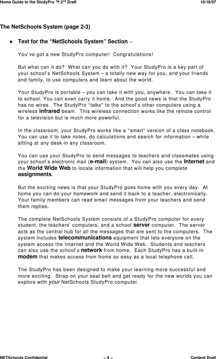 Home Guide to the StudyPro™: 2nd Draft 10/18/97NETSchools Confidential – 4 –Content DraftThe NetSchools System (page 2-3)♦ Text for the “NetSchools System” Section –You’ve got a new StudyPro computer!  Congratulations!But what can it do?  What can you do with it?  Your StudyPro is a key part ofyour school’s NetSchools System – a totally new way for you, and your friendsand family, to use computers and learn about the world.Your StudyPro is portable – you can take it with you, anywhere.  You can take itto school. You can even carry it home.  And the good news is that the StudyProhas no wires.  The StudyPro “talks” to the school’s other computers using awireless infrared beam.  This wireless connection works like the remote controlfor a television but is much more powerful.In the classroom, your StudyPro works like a “smart” version of a class notebook.You can use it to take notes, do calculations and search for information – whilesitting at any desk in any classroom.You can use your StudyPro to send messages to teachers and classmates usingyour school’s electronic mail (e-mail) system.  You can also use the Internet andthe World Wide Web to locate information that will help you completeassignments.But the exciting news is that your StudyPro goes home with you every day.  Athome you can do your homework and send it back to a teacher, electronically.Your family members can read email messages from your teachers and sendthem replies.The complete NetSchools System consists of a StudyPro computer for everystudent, the teachers’ computers, and a school server computer.  The serveracts as the central hub for all the messages that are sent to the computers.  Thesystem includes telecommunications equipment that lets everyone on thesystem access the Internet and the World Wide Web.  Students and teacherscan also use the school’s network from home.  Each StudyPro has a built-inmodem that makes access from home as easy as a local telephone call.The StudyPro has been designed to make your learning more successful andmore exciting.  Strap on your seat belt and get ready for the new worlds you canexplore with your NetSchools StudyPro computer.