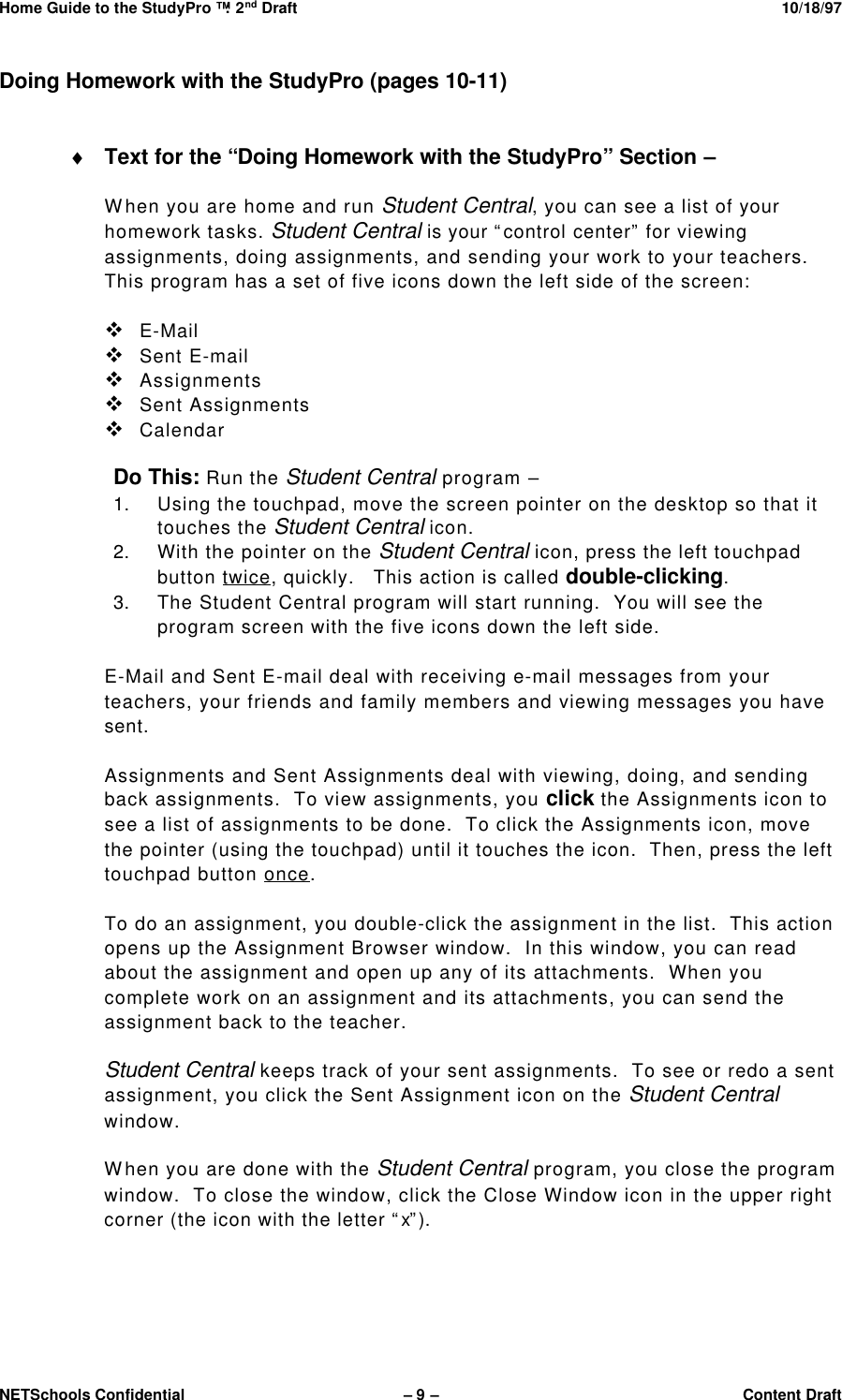 Home Guide to the StudyPro™: 2nd Draft 10/18/97NETSchools Confidential – 9 –Content DraftDoing Homework with the StudyPro (pages 10-11)♦ Text for the “Doing Homework with the StudyPro” Section –When you are home and run Student Central, you can see a list of yourhomework tasks. Student Central is your “control center” for viewingassignments, doing assignments, and sending your work to your teachers.This program has a set of five icons down the left side of the screen:v E-Mailv Sent E-mailv Assignmentsv Sent Assignmentsv CalendarDo This: Run the Student Central program –1. Using the touchpad, move the screen pointer on the desktop so that ittouches the Student Central icon.2. With the pointer on the Student Central icon, press the left touchpadbutton twice, quickly.   This action is called double-clicking.3. The Student Central program will start running.  You will see theprogram screen with the five icons down the left side.E-Mail and Sent E-mail deal with receiving e-mail messages from yourteachers, your friends and family members and viewing messages you havesent.Assignments and Sent Assignments deal with viewing, doing, and sendingback assignments.  To view assignments, you click the Assignments icon tosee a list of assignments to be done.  To click the Assignments icon, movethe pointer (using the touchpad) until it touches the icon.  Then, press the lefttouchpad button once.To do an assignment, you double-click the assignment in the list.  This actionopens up the Assignment Browser window.  In this window, you can readabout the assignment and open up any of its attachments.  When youcomplete work on an assignment and its attachments, you can send theassignment back to the teacher.Student Central keeps track of your sent assignments.  To see or redo a sentassignment, you click the Sent Assignment icon on the Student Centralwindow.When you are done with the Student Central program, you close the programwindow.  To close the window, click the Close Window icon in the upper rightcorner (the icon with the letter “x”).