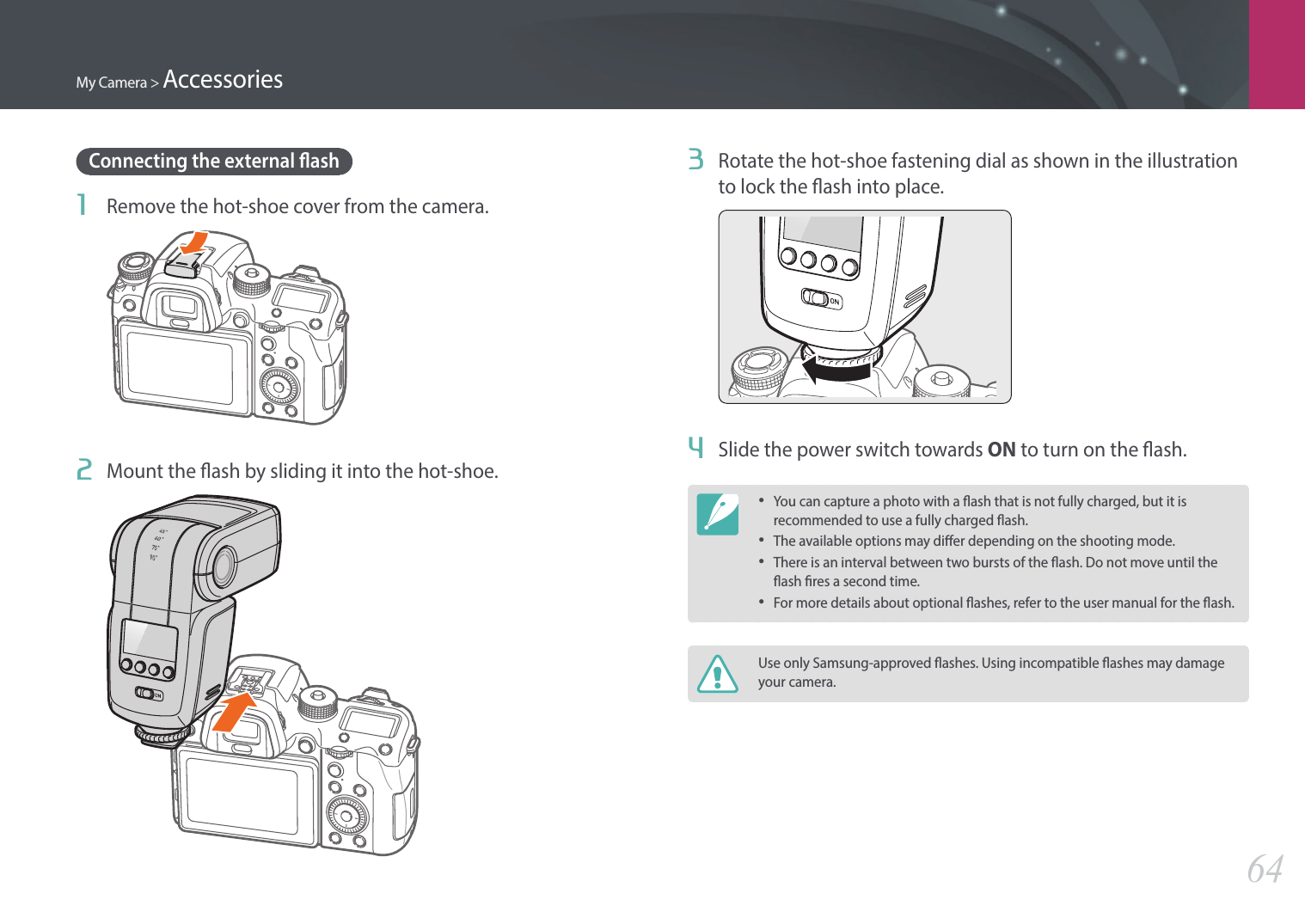 My Camera &gt; Accessories643  Rotate the hot-shoe fastening dial as shown in the illustration to lock the ash into place.4  Slide the power switch towards ON to turn on the ash.•You can capture a photo with a ash that is not fully charged, but it is recommended to use a fully charged ash.•The available options may dier depending on the shooting mode.•There is an interval between two bursts of the ash. Do not move until the ash res a second time.•For more details about optional ashes, refer to the user manual for the ash. Use only Samsung-approved ashes. Using incompatible ashes may damage your camera.Connecting the external ash1  Remove the hot-shoe cover from the camera.2  Mount the ash by sliding it into the hot-shoe.