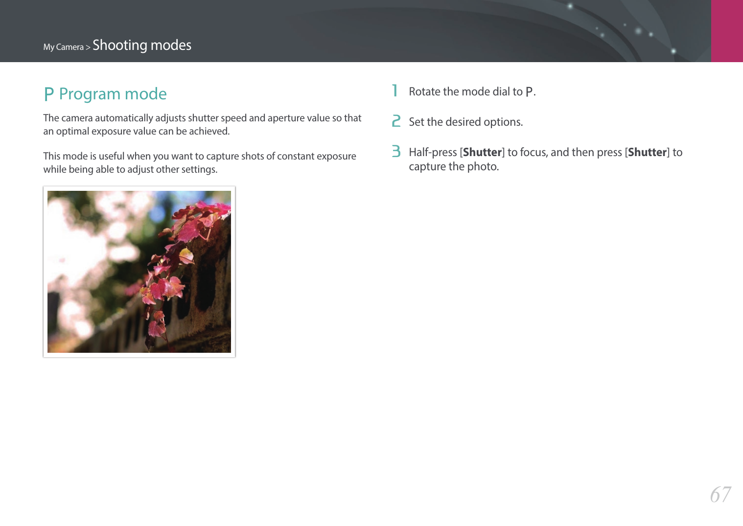 My Camera &gt; Shooting modes67P Program modeThe camera automatically adjusts shutter speed and aperture value so that an optimal exposure value can be achieved.This mode is useful when you want to capture shots of constant exposure while being able to adjust other settings.1  Rotate the mode dial to P.2  Set the desired options.3  Half-press [Shutter] to focus, and then press [Shutter] to capture the photo.