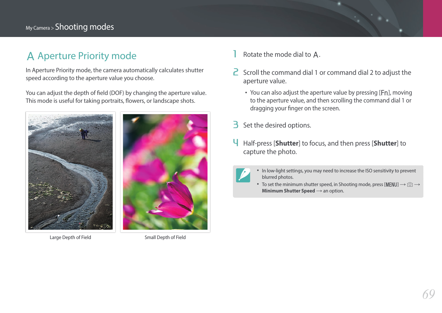 My Camera &gt; Shooting modes69A Aperture Priority modeIn Aperture Priority mode, the camera automatically calculates shutter speed according to the aperture value you choose.You can adjust the depth of eld (DOF) by changing the aperture value. This mode is useful for taking portraits, owers, or landscape shots.Large Depth of Field  Small Depth of Field1  Rotate the mode dial to A.2  Scroll the command dial 1 or command dial 2 to adjust the aperture value.•You can also adjust the aperture value by pressing [f], moving to the aperture value, and then scrolling the command dial 1 or dragging your nger on the screen.3  Set the desired options.4  Half-press [Shutter] to focus, and then press [Shutter] to capture the photo.•In low-light settings, you may need to increase the ISO sensitivity to prevent blurred photos.•To set the minimum shutter speed, in Shooting mode, press [m] → b → Minimum Shutter Speed → an option.