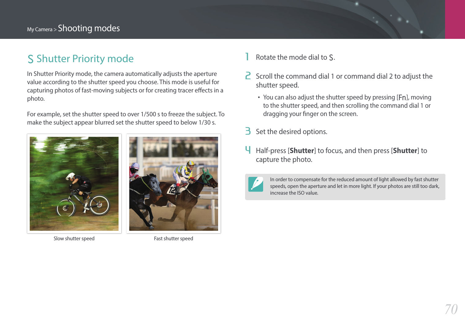 My Camera &gt; Shooting modes70S Shutter Priority modeIn Shutter Priority mode, the camera automatically adjusts the aperture value according to the shutter speed you choose. This mode is useful for capturing photos of fast-moving subjects or for creating tracer eects in a photo.For example, set the shutter speed to over 1/500 s to freeze the subject. To make the subject appear blurred set the shutter speed to below 1/30 s.Slow shutter speed Fast shutter speed1  Rotate the mode dial to S.2  Scroll the command dial 1 or command dial 2 to adjust the shutter speed.•You can also adjust the shutter speed by pressing [f], moving to the shutter speed, and then scrolling the command dial 1 or dragging your nger on the screen.3  Set the desired options.4  Half-press [Shutter] to focus, and then press [Shutter] to capture the photo.In order to compensate for the reduced amount of light allowed by fast shutter speeds, open the aperture and let in more light. If your photos are still too dark, increase the ISO value.