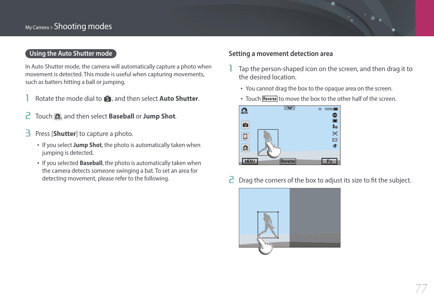 My Camera &gt; Shooting modes77Using the Auto Shutter modeIn Auto Shutter mode, the camera will automatically capture a photo when movement is detected. This mode is useful when capturing movements, such as batters hitting a ball or jumping.1  Rotate the mode dial to s, and then select Auto Shutter.2  Touch  , and then select Baseball or Jump Shot.3  Press [Shutter] to capture a photo.•If you select Jump Shot, the photo is automatically taken when jumping is detected.•If you selected Baseball, the photo is automatically taken when the camera detects someone swinging a bat. To set an area for detecting movement, please refer to the following.Setting a movement detection area1  Tap the person-shaped icon on the screen, and then drag it to the desired location.•You cannot drag the box to the opaque area on the screen.•Touch   to move the box to the other half of the screen.2  Drag the corners of the box to adjust its size to t the subject.