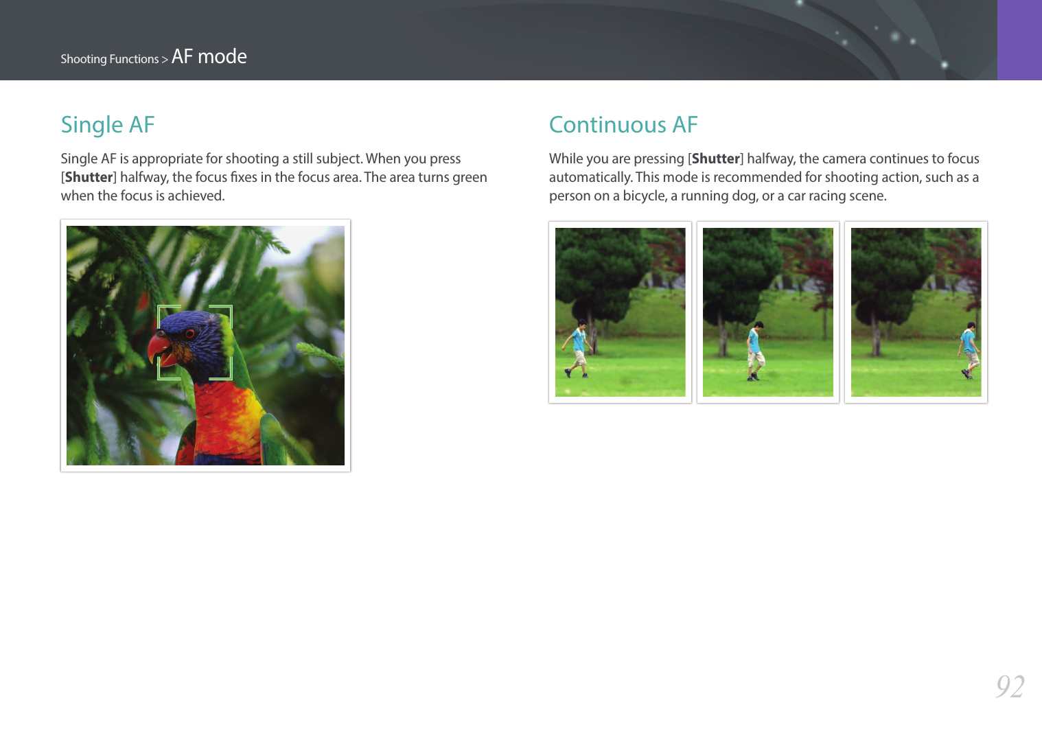 92Shooting Functions &gt; AF modeSingle AFSingle AF is appropriate for shooting a still subject. When you press [Shutter] halfway, the focus xes in the focus area. The area turns green when the focus is achieved.Continuous AFWhile you are pressing [Shutter] halfway, the camera continues to focus automatically. This mode is recommended for shooting action, such as a person on a bicycle, a running dog, or a car racing scene.