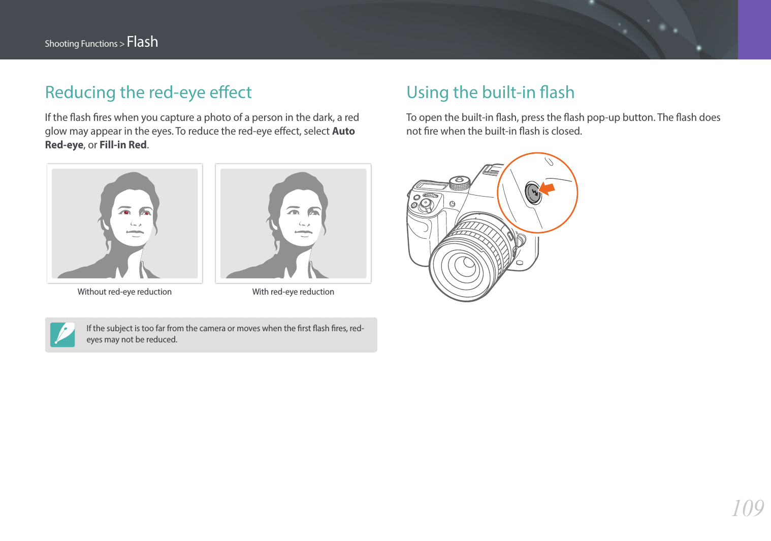 109Shooting Functions &gt; FlashReducing the red-eye eectIf the ash res when you capture a photo of a person in the dark, a red glow may appear in the eyes. To reduce the red-eye eect, select Auto Red-eye, or Fill-in Red.Without red-eye reduction With red-eye reductionIf the subject is too far from the camera or moves when the rst ash res, red-eyes may not be reduced.Using the built-in ashTo open the built-in ash, press the ash pop-up button. The ash does not re when the built-in ash is closed.