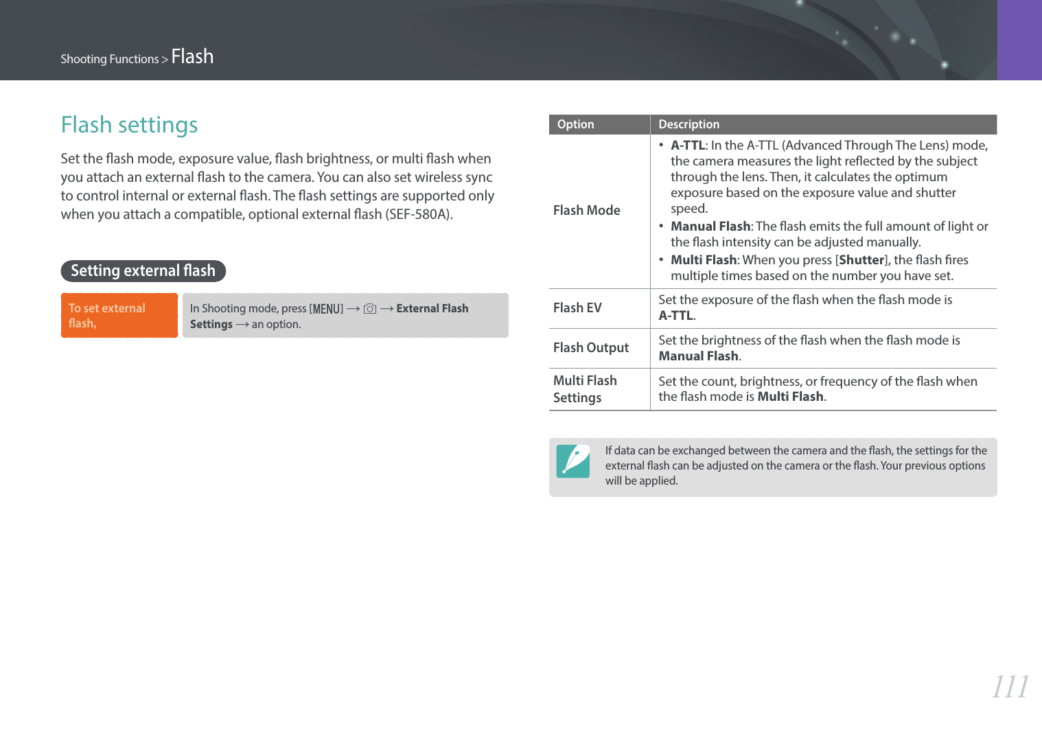 111Shooting Functions &gt; FlashFlash settingsSet the ash mode, exposure value, ash brightness, or multi ash when you attach an external ash to the camera. You can also set wireless sync to control internal or external ash. The ash settings are supported only when you attach a compatible, optional external ash (SEF-580A).Setting external ashTo set external ash,In Shooting mode, press [m] → b → External Flash Settings → an option.Option DescriptionFlash Mode•A-TTL: In the A-TTL (Advanced Through The Lens) mode,the camera measures the light reected by the subjectthrough the lens. Then, it calculates the optimumexposure based on the exposure value and shutterspeed.•Manual Flash: The ash emits the full amount of light orthe ash intensity can be adjusted manually.•Multi Flash: When you press [Shutter], the ash resmultiple times based on the number you have set.Flash EVSet the exposure of the ash when the ash mode is A-TTL.Flash Output Set the brightness of the ash when the ash mode is Manual Flash.Multi Flash SettingsSet the count, brightness, or frequency of the ash when the ash mode is Multi Flash.If data can be exchanged between the camera and the ash, the settings for the external ash can be adjusted on the camera or the ash. Your previous options will be applied.
