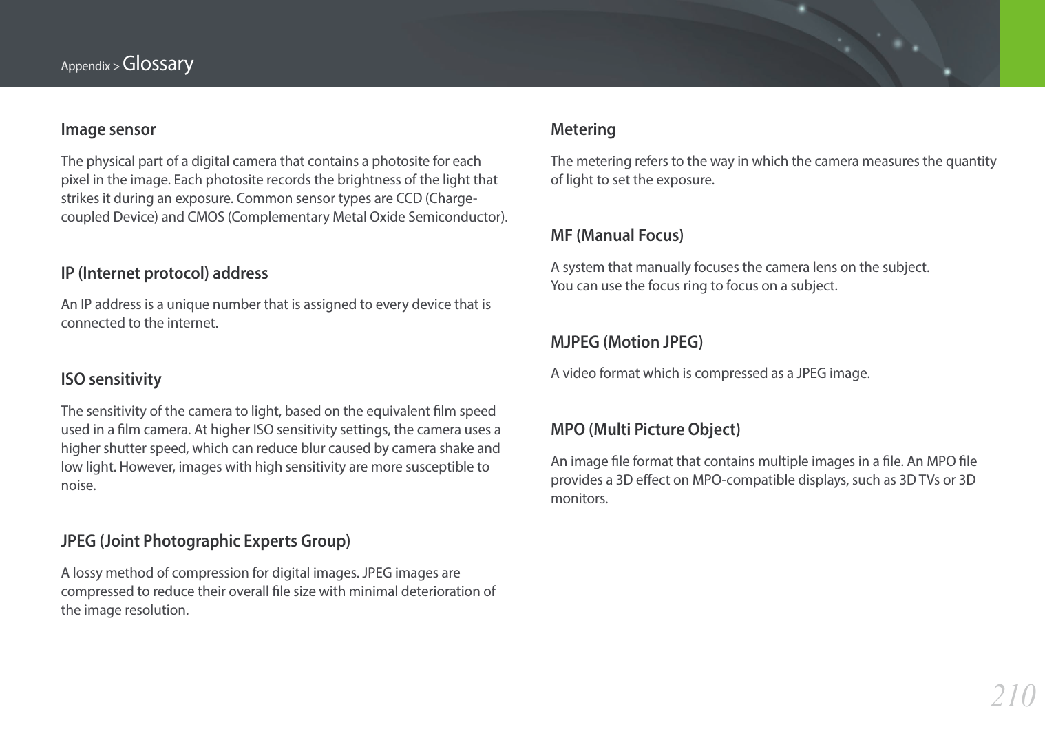 210Appendix &gt; GlossaryMeteringThe metering refers to the way in which the camera measures the quantity of light to set the exposure.MF (Manual Focus)A system that manually focuses the camera lens on the subject.  You can use the focus ring to focus on a subject.MJPEG (Motion JPEG)A video format which is compressed as a JPEG image.MPO (Multi Picture Object)An image le format that contains multiple images in a le. An MPO le provides a 3D eect on MPO-compatible displays, such as 3D TVs or 3D monitors.Image sensorThe physical part of a digital camera that contains a photosite for each pixel in the image. Each photosite records the brightness of the light that strikes it during an exposure. Common sensor types are CCD (Charge-coupled Device) and CMOS (Complementary Metal Oxide Semiconductor).IP (Internet protocol) addressAn IP address is a unique number that is assigned to every device that is connected to the internet.ISO sensitivityThe sensitivity of the camera to light, based on the equivalent lm speed used in a lm camera. At higher ISO sensitivity settings, the camera uses a higher shutter speed, which can reduce blur caused by camera shake and low light. However, images with high sensitivity are more susceptible to noise.JPEG (Joint Photographic Experts Group)A lossy method of compression for digital images. JPEG images are compressed to reduce their overall le size with minimal deterioration of the image resolution.