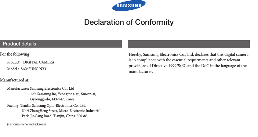 Declaration of ConformityProduct detailsFor the followingProduct :  DIGITAL CAMERA Model :  SAMSUNG NX1Manufactured at:Manufacturer:  Samsung Electronics Co., Ltd129, Samsung Ro, Yeongtong-gu, Suwon-si, Gyeonggi-do, 443-742, Korea Factory:  TianJin Samsung Opto-Electronics Co., Ltd. No.9 ZhangHeng Street, Micro-Electronic Industrial Park, JinGang Road, Tianjin, China. 300385(Factories name and address)Declaration &amp; Applicable standardsHereby, Samsung Electronics Co., Ltd, declares that this digital camera is in compliance with the essential requirments and other relevant provisions of Directive 1999/5/EC and the DoC in the language of the manufacturer. 